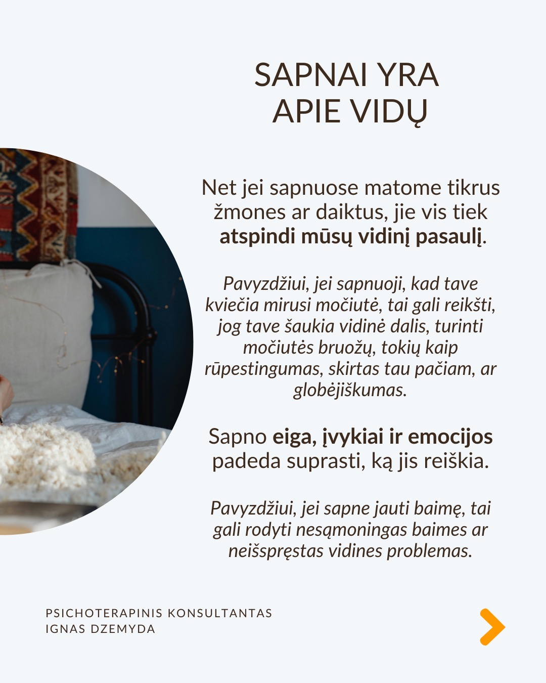 Sapnai yra tarsi langas į pasamonę - jie padeda geriau suprasti save. Šiandien sapnai dažnai nepelnytai nuvertinami. C. G. Jungas manė, kad sapnai papildo tai, ko nepastebime kasdieniame gyvenime, atskleidžia mūsų vidinę būseną ir skatina asmenybės augimą. Sapnai atskleidžia tikruosius jausmus, bet juos sunku suprasti, nes sapnai kalba metaforomis.
Sapnai suteikia to, ko trūksta gyvenime. Jei gyvenime daugiau vadovaujiesi protu nei jausmais, sapnai gali būti labai emocionalūs. Jei gyvenime trūksta spontaniškumo, sapnai gali būti chaotiški ar pilni netikėtumų. Jei negalite ant ko nors pykti (pvz., tėvų), sapnuosite, kad labai kažkuo rūpinatės (pvz. teta) (sapnai apverčia). Sapnai papildo tai, ko trūksta sąmoningame gyvenime.
Per sapnus simboliais kalba pasqmonė. Jungas pastebėjo, kad sapnuose dažnai pasirodo archetipai – universalūs vaizdiniai ir simboliai, būdingi visiems. Sapnų reikšmė priklauso nuo žmogaus gyvenimo ir vidinės būsenos. Tas pats simbolis kiekvienam gali reikšti skirtingus dalykus.
Sapnai yra apie vidų. Net jei sapnuose matome tikrus žmones ar daiktus, jie vis tiek atspindi mūsų vidinį pasaulį. Sapno eiga, įvykiai ir emocijos padeda suprasti, ką jis reiškia.
Sapnai yra apie intuiciją. Jungas manė, kad sapnai ne tik rodo praeitį, bet ir gali parodyti, kokie pokyčiai laukia ateityje dėl praeityje padarytų ar dabartinių sprendimų (progresyvi funkcija). Pasak jo, sapnai gali suteikti užuominų apie tai, kas gali atsitikti. Tačiau tai nėra tiesioginis ateities numatymas.
Kaip interpretuoti sapną?
1. Atpažink pagrindinius simbolius
– Ką jie tau asmeniškai reiškia?
– Ar jie gali turėti bendrą reikšmę?
2. Nagrinėk sapno struktūrą
– Kokios pagrindinės sapno dalys?
– Ar siužetas primena kokią nors pasikartojančią gyvenimo situaciją?
3. Susiek su savo gyvenimu
– Kokią problemą ar temą sapnas gali atskleisti?
– Ar sapnas rodo kitokį požiūrį į situaciją?
4. Pasitikėk intuicija
– Kartais atsakymas atsiranda, kai ramiai pagalvoji apie sapną.
Nepamirškite pasirūpinti savimi!
#psichologija #psichoterapija
#savespazinimas #psichologas #emocinesveikata #psichologinepagalba #savirefleksija #terapija #psichinesveikata #sapnai #gyvenimokokybė #asmeninisaugimas