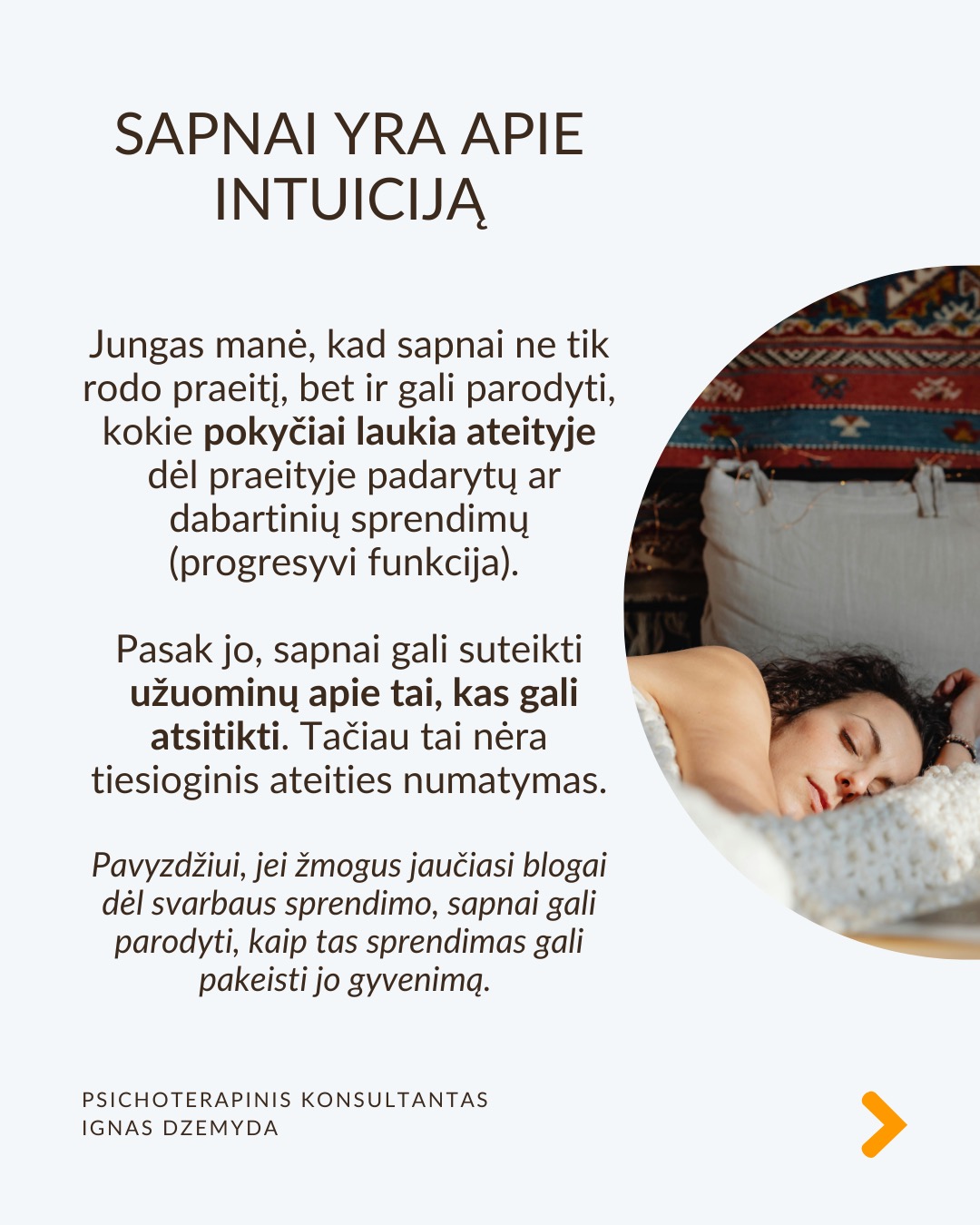 Sapnai yra tarsi langas į pasamonę - jie padeda geriau suprasti save. Šiandien sapnai dažnai nepelnytai nuvertinami. C. G. Jungas manė, kad sapnai papildo tai, ko nepastebime kasdieniame gyvenime, atskleidžia mūsų vidinę būseną ir skatina asmenybės augimą. Sapnai atskleidžia tikruosius jausmus, bet juos sunku suprasti, nes sapnai kalba metaforomis.
Sapnai suteikia to, ko trūksta gyvenime. Jei gyvenime daugiau vadovaujiesi protu nei jausmais, sapnai gali būti labai emocionalūs. Jei gyvenime trūksta spontaniškumo, sapnai gali būti chaotiški ar pilni netikėtumų. Jei negalite ant ko nors pykti (pvz., tėvų), sapnuosite, kad labai kažkuo rūpinatės (pvz. teta) (sapnai apverčia). Sapnai papildo tai, ko trūksta sąmoningame gyvenime.
Per sapnus simboliais kalba pasqmonė. Jungas pastebėjo, kad sapnuose dažnai pasirodo archetipai – universalūs vaizdiniai ir simboliai, būdingi visiems. Sapnų reikšmė priklauso nuo žmogaus gyvenimo ir vidinės būsenos. Tas pats simbolis kiekvienam gali reikšti skirtingus dalykus.
Sapnai yra apie vidų. Net jei sapnuose matome tikrus žmones ar daiktus, jie vis tiek atspindi mūsų vidinį pasaulį. Sapno eiga, įvykiai ir emocijos padeda suprasti, ką jis reiškia.
Sapnai yra apie intuiciją. Jungas manė, kad sapnai ne tik rodo praeitį, bet ir gali parodyti, kokie pokyčiai laukia ateityje dėl praeityje padarytų ar dabartinių sprendimų (progresyvi funkcija). Pasak jo, sapnai gali suteikti užuominų apie tai, kas gali atsitikti. Tačiau tai nėra tiesioginis ateities numatymas.
Kaip interpretuoti sapną?
1. Atpažink pagrindinius simbolius
– Ką jie tau asmeniškai reiškia?
– Ar jie gali turėti bendrą reikšmę?
2. Nagrinėk sapno struktūrą
– Kokios pagrindinės sapno dalys?
– Ar siužetas primena kokią nors pasikartojančią gyvenimo situaciją?
3. Susiek su savo gyvenimu
– Kokią problemą ar temą sapnas gali atskleisti?
– Ar sapnas rodo kitokį požiūrį į situaciją?
4. Pasitikėk intuicija
– Kartais atsakymas atsiranda, kai ramiai pagalvoji apie sapną.
Nepamirškite pasirūpinti savimi!
#psichologija #psichoterapija
#savespazinimas #psichologas #emocinesveikata #psichologinepagalba #savirefleksija #terapija #psichinesveikata #sapnai #gyvenimokokybė #asmeninisaugimas