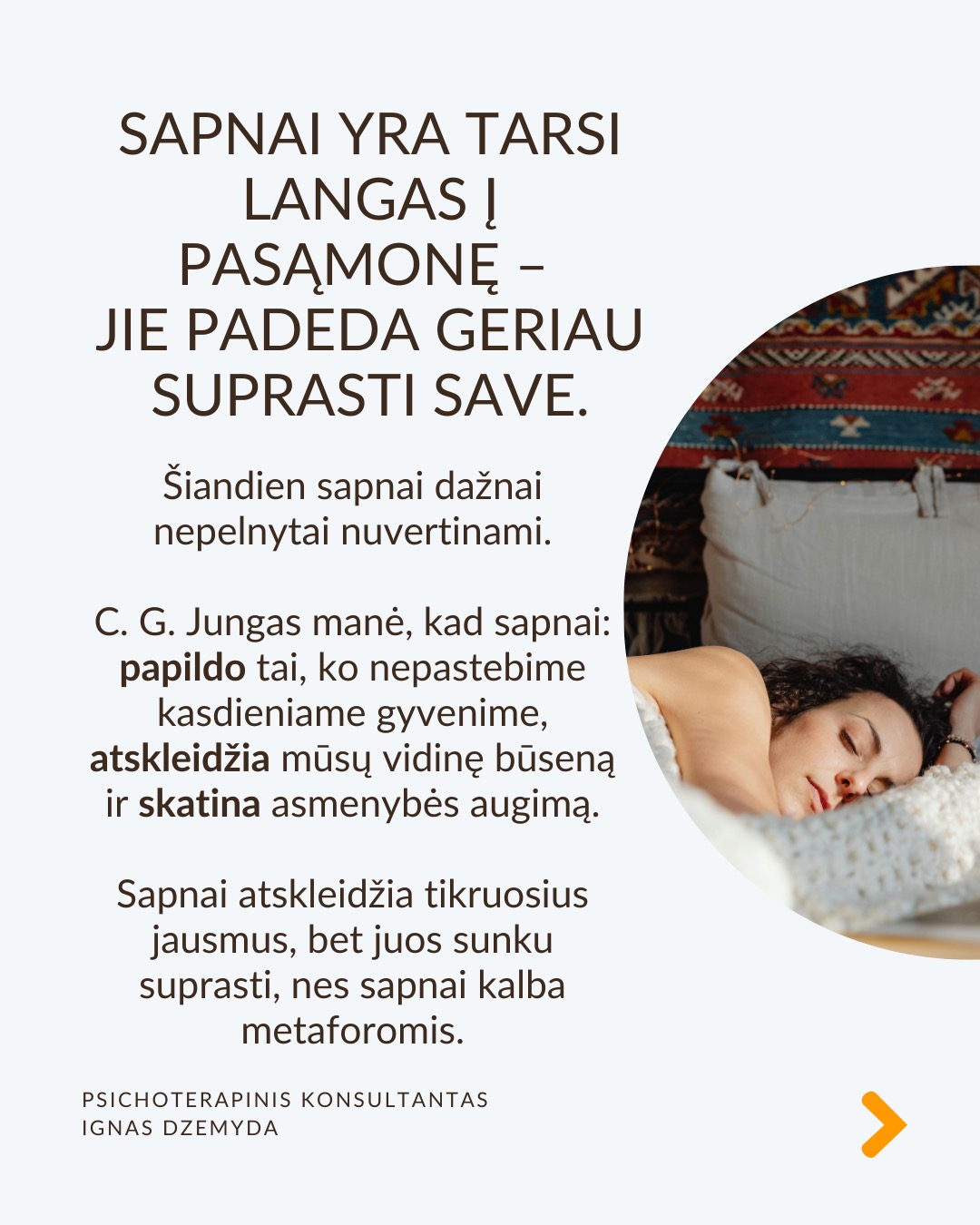 Sapnai yra tarsi langas į pasamonę - jie padeda geriau suprasti save. Šiandien sapnai dažnai nepelnytai nuvertinami. C. G. Jungas manė, kad sapnai papildo tai, ko nepastebime kasdieniame gyvenime, atskleidžia mūsų vidinę būseną ir skatina asmenybės augimą. Sapnai atskleidžia tikruosius jausmus, bet juos sunku suprasti, nes sapnai kalba metaforomis.
Sapnai suteikia to, ko trūksta gyvenime. Jei gyvenime daugiau vadovaujiesi protu nei jausmais, sapnai gali būti labai emocionalūs. Jei gyvenime trūksta spontaniškumo, sapnai gali būti chaotiški ar pilni netikėtumų. Jei negalite ant ko nors pykti (pvz., tėvų), sapnuosite, kad labai kažkuo rūpinatės (pvz. teta) (sapnai apverčia). Sapnai papildo tai, ko trūksta sąmoningame gyvenime.
Per sapnus simboliais kalba pasqmonė. Jungas pastebėjo, kad sapnuose dažnai pasirodo archetipai – universalūs vaizdiniai ir simboliai, būdingi visiems. Sapnų reikšmė priklauso nuo žmogaus gyvenimo ir vidinės būsenos. Tas pats simbolis kiekvienam gali reikšti skirtingus dalykus.
Sapnai yra apie vidų. Net jei sapnuose matome tikrus žmones ar daiktus, jie vis tiek atspindi mūsų vidinį pasaulį. Sapno eiga, įvykiai ir emocijos padeda suprasti, ką jis reiškia.
Sapnai yra apie intuiciją. Jungas manė, kad sapnai ne tik rodo praeitį, bet ir gali parodyti, kokie pokyčiai laukia ateityje dėl praeityje padarytų ar dabartinių sprendimų (progresyvi funkcija). Pasak jo, sapnai gali suteikti užuominų apie tai, kas gali atsitikti. Tačiau tai nėra tiesioginis ateities numatymas.
Kaip interpretuoti sapną?
1. Atpažink pagrindinius simbolius
– Ką jie tau asmeniškai reiškia?
– Ar jie gali turėti bendrą reikšmę?
2. Nagrinėk sapno struktūrą
– Kokios pagrindinės sapno dalys?
– Ar siužetas primena kokią nors pasikartojančią gyvenimo situaciją?
3. Susiek su savo gyvenimu
– Kokią problemą ar temą sapnas gali atskleisti?
– Ar sapnas rodo kitokį požiūrį į situaciją?
4. Pasitikėk intuicija
– Kartais atsakymas atsiranda, kai ramiai pagalvoji apie sapną.
Nepamirškite pasirūpinti savimi!
#psichologija #psichoterapija
#savespazinimas #psichologas #emocinesveikata #psichologinepagalba #savirefleksija #terapija #psichinesveikata #sapnai #gyvenimokokybė #asmeninisaugimas