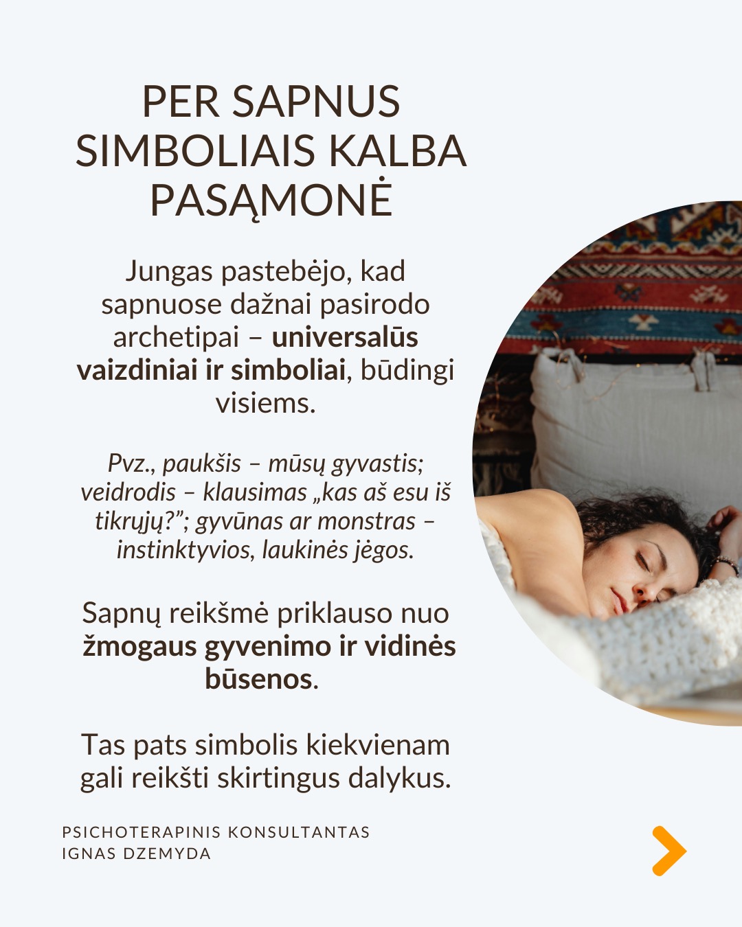 Sapnai yra tarsi langas į pasamonę - jie padeda geriau suprasti save. Šiandien sapnai dažnai nepelnytai nuvertinami. C. G. Jungas manė, kad sapnai papildo tai, ko nepastebime kasdieniame gyvenime, atskleidžia mūsų vidinę būseną ir skatina asmenybės augimą. Sapnai atskleidžia tikruosius jausmus, bet juos sunku suprasti, nes sapnai kalba metaforomis.
Sapnai suteikia to, ko trūksta gyvenime. Jei gyvenime daugiau vadovaujiesi protu nei jausmais, sapnai gali būti labai emocionalūs. Jei gyvenime trūksta spontaniškumo, sapnai gali būti chaotiški ar pilni netikėtumų. Jei negalite ant ko nors pykti (pvz., tėvų), sapnuosite, kad labai kažkuo rūpinatės (pvz. teta) (sapnai apverčia). Sapnai papildo tai, ko trūksta sąmoningame gyvenime.
Per sapnus simboliais kalba pasqmonė. Jungas pastebėjo, kad sapnuose dažnai pasirodo archetipai – universalūs vaizdiniai ir simboliai, būdingi visiems. Sapnų reikšmė priklauso nuo žmogaus gyvenimo ir vidinės būsenos. Tas pats simbolis kiekvienam gali reikšti skirtingus dalykus.
Sapnai yra apie vidų. Net jei sapnuose matome tikrus žmones ar daiktus, jie vis tiek atspindi mūsų vidinį pasaulį. Sapno eiga, įvykiai ir emocijos padeda suprasti, ką jis reiškia.
Sapnai yra apie intuiciją. Jungas manė, kad sapnai ne tik rodo praeitį, bet ir gali parodyti, kokie pokyčiai laukia ateityje dėl praeityje padarytų ar dabartinių sprendimų (progresyvi funkcija). Pasak jo, sapnai gali suteikti užuominų apie tai, kas gali atsitikti. Tačiau tai nėra tiesioginis ateities numatymas.
Kaip interpretuoti sapną?
1. Atpažink pagrindinius simbolius
– Ką jie tau asmeniškai reiškia?
– Ar jie gali turėti bendrą reikšmę?
2. Nagrinėk sapno struktūrą
– Kokios pagrindinės sapno dalys?
– Ar siužetas primena kokią nors pasikartojančią gyvenimo situaciją?
3. Susiek su savo gyvenimu
– Kokią problemą ar temą sapnas gali atskleisti?
– Ar sapnas rodo kitokį požiūrį į situaciją?
4. Pasitikėk intuicija
– Kartais atsakymas atsiranda, kai ramiai pagalvoji apie sapną.
Nepamirškite pasirūpinti savimi!
#psichologija #psichoterapija
#savespazinimas #psichologas #emocinesveikata #psichologinepagalba #savirefleksija #terapija #psichinesveikata #sapnai #gyvenimokokybė #asmeninisaugimas