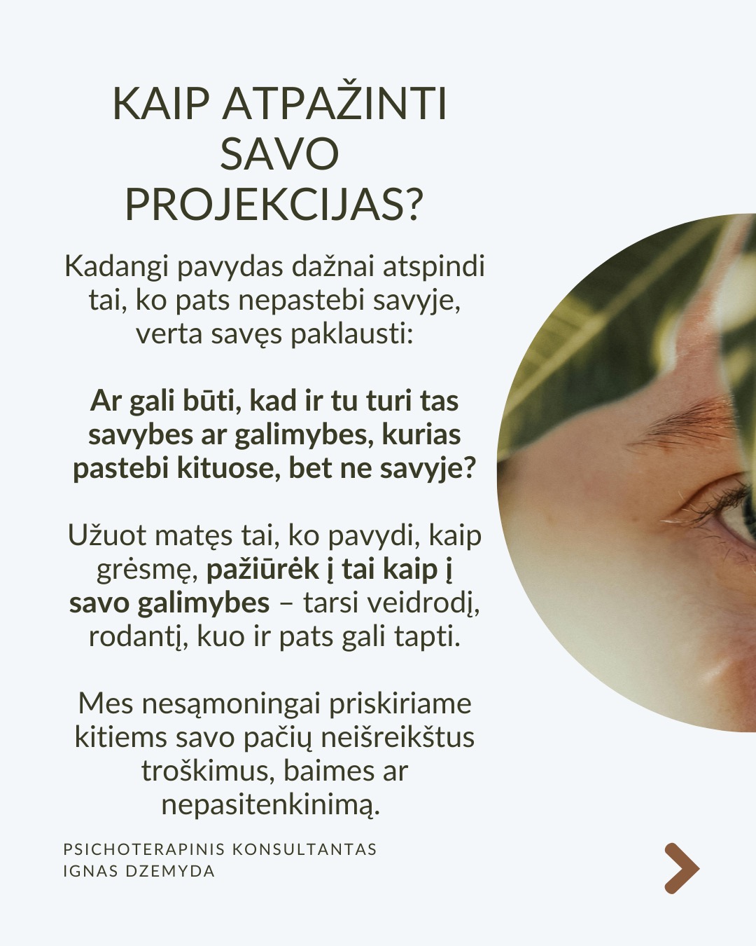 Kaip susitvarkyti su pavydu?
Moksliniai tyrimai rodo, kad pavydas suaktyvina tas pačias smegenų sritis kaip ir fizinis skausmas! Kad su juo susitvarkytume, svarbu suprasti jo kilmę, priimti jį kaip savo dalį ir transformuoti į vidinį pokytį.
Ką pavydas tau sako apie tave? Vietoj to, kad galvotum apie tai, ko tau trūksta, paklausk savęs: Ko aš iš tiesų noriu? Ką pavydas atskleidžia apie mano vidinius poreikius ar neišsipildžiusius troškimus? Pavydas gali būti susijęs su praeities patirtimis, pavyzdžiui, jei vaikystėje trūko dėmesio ar pripažinimo. Šis jausmas gali atsinaujinti, kai matai kitą žmogų, turintį tai, ko tau trūko.
Kaip galėtum Pavydą paversti motyvacija? Ko gali pasimokyti iš žmogaus, kuriam pavydžiu?Galbūt kitas žmogus pasiekė tai, ko ir tu norėtum? Užuot lyginęs save, pagalvok, ką galėtum padaryti, kad pats judėtum link savo tikslų. Pradėk imtis veiksmų savo gyvenime. Pvz., jei pavydi kažkieno profesinės sėkmės, investuok į savo tobulėjimą, mokymąsi ar naujus įgūdžius.
Kaip gali stiprinti savo savivertę ir priimti save? Pavydas dažnai atsiranda, kai jautiesi nesaugus ir manai, kad kažko tau trūksta. Ką vertini savo gyvenime jau dabar? Net jei kiti atrodo turintys daugiau, tai nereiškia, kad tavo gyvenimas yra mažiau vertingas. Pavydas dažnai praeina, kai žmogus jaučiasi pakankamas toks, koks yra.
Kaip atpažinti savo projekcijas? Kadangi pavydas dažnai atspindi tai, ko pats nepastebi savyje, verta savęs paklausti: Ar gali būti, kad ir tu turi tas savybes ar galimybes, kurias pastebi kituose, bet ne savyje? Užuot matęs tai, ko pavydi, kaip grėsmę, pažiūrėk į tai kaip į savo galimybes – tarsi veidrodį, rodantį, kuo ir pats gali tapti.
Ką daryti? Svarbu išgirsti, ar pavydas gali būti ženklas, kad laikas imtis pokyčių. Pavydas gali būti kančia arba paskata augti – viskas priklauso nuo to, kaip su juo elgiesi. Bet, jei pavydas labai stiprus ar pasikartojantis, verta su juo dirbti giliau – per terapiją ar savistabą.
Nepamirškite pasirūpinti savimi!
#psichologija #psichoterapija
#savespazinimas #psichologas #emocinesveikata #psichologinepagalba #savirefleksija #terapija #psichinesveikata #meditacija #gyvenimokokybė #asmeninisaugimas #augimas