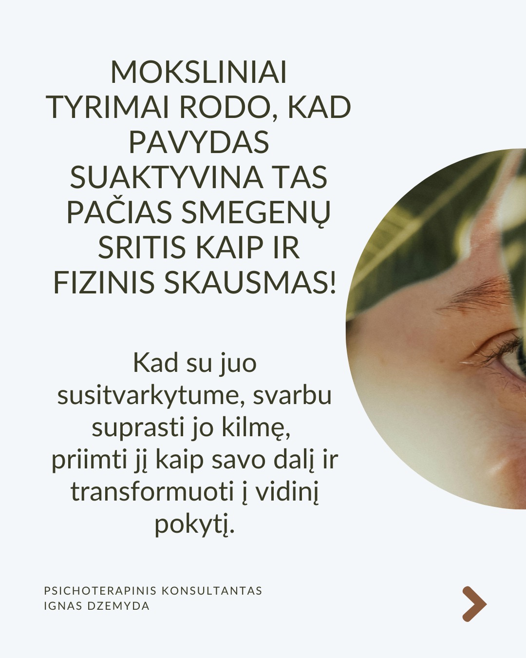 Kaip susitvarkyti su pavydu?
Moksliniai tyrimai rodo, kad pavydas suaktyvina tas pačias smegenų sritis kaip ir fizinis skausmas! Kad su juo susitvarkytume, svarbu suprasti jo kilmę, priimti jį kaip savo dalį ir transformuoti į vidinį pokytį.
Ką pavydas tau sako apie tave? Vietoj to, kad galvotum apie tai, ko tau trūksta, paklausk savęs: Ko aš iš tiesų noriu? Ką pavydas atskleidžia apie mano vidinius poreikius ar neišsipildžiusius troškimus? Pavydas gali būti susijęs su praeities patirtimis, pavyzdžiui, jei vaikystėje trūko dėmesio ar pripažinimo. Šis jausmas gali atsinaujinti, kai matai kitą žmogų, turintį tai, ko tau trūko.
Kaip galėtum Pavydą paversti motyvacija? Ko gali pasimokyti iš žmogaus, kuriam pavydžiu?Galbūt kitas žmogus pasiekė tai, ko ir tu norėtum? Užuot lyginęs save, pagalvok, ką galėtum padaryti, kad pats judėtum link savo tikslų. Pradėk imtis veiksmų savo gyvenime. Pvz., jei pavydi kažkieno profesinės sėkmės, investuok į savo tobulėjimą, mokymąsi ar naujus įgūdžius.
Kaip gali stiprinti savo savivertę ir priimti save? Pavydas dažnai atsiranda, kai jautiesi nesaugus ir manai, kad kažko tau trūksta. Ką vertini savo gyvenime jau dabar? Net jei kiti atrodo turintys daugiau, tai nereiškia, kad tavo gyvenimas yra mažiau vertingas. Pavydas dažnai praeina, kai žmogus jaučiasi pakankamas toks, koks yra.
Kaip atpažinti savo projekcijas? Kadangi pavydas dažnai atspindi tai, ko pats nepastebi savyje, verta savęs paklausti: Ar gali būti, kad ir tu turi tas savybes ar galimybes, kurias pastebi kituose, bet ne savyje? Užuot matęs tai, ko pavydi, kaip grėsmę, pažiūrėk į tai kaip į savo galimybes – tarsi veidrodį, rodantį, kuo ir pats gali tapti.
Ką daryti? Svarbu išgirsti, ar pavydas gali būti ženklas, kad laikas imtis pokyčių. Pavydas gali būti kančia arba paskata augti – viskas priklauso nuo to, kaip su juo elgiesi. Bet, jei pavydas labai stiprus ar pasikartojantis, verta su juo dirbti giliau – per terapiją ar savistabą.
Nepamirškite pasirūpinti savimi!
#psichologija #psichoterapija
#savespazinimas #psichologas #emocinesveikata #psichologinepagalba #savirefleksija #terapija #psichinesveikata #meditacija #gyvenimokokybė #asmeninisaugimas #augimas