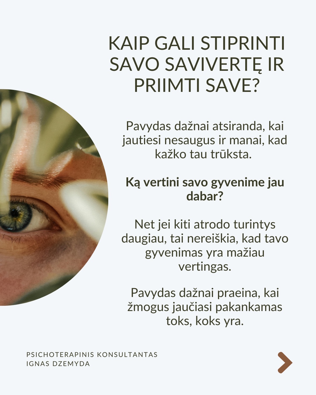 Kaip susitvarkyti su pavydu?
Moksliniai tyrimai rodo, kad pavydas suaktyvina tas pačias smegenų sritis kaip ir fizinis skausmas! Kad su juo susitvarkytume, svarbu suprasti jo kilmę, priimti jį kaip savo dalį ir transformuoti į vidinį pokytį.
Ką pavydas tau sako apie tave? Vietoj to, kad galvotum apie tai, ko tau trūksta, paklausk savęs: Ko aš iš tiesų noriu? Ką pavydas atskleidžia apie mano vidinius poreikius ar neišsipildžiusius troškimus? Pavydas gali būti susijęs su praeities patirtimis, pavyzdžiui, jei vaikystėje trūko dėmesio ar pripažinimo. Šis jausmas gali atsinaujinti, kai matai kitą žmogų, turintį tai, ko tau trūko.
Kaip galėtum Pavydą paversti motyvacija? Ko gali pasimokyti iš žmogaus, kuriam pavydžiu?Galbūt kitas žmogus pasiekė tai, ko ir tu norėtum? Užuot lyginęs save, pagalvok, ką galėtum padaryti, kad pats judėtum link savo tikslų. Pradėk imtis veiksmų savo gyvenime. Pvz., jei pavydi kažkieno profesinės sėkmės, investuok į savo tobulėjimą, mokymąsi ar naujus įgūdžius.
Kaip gali stiprinti savo savivertę ir priimti save? Pavydas dažnai atsiranda, kai jautiesi nesaugus ir manai, kad kažko tau trūksta. Ką vertini savo gyvenime jau dabar? Net jei kiti atrodo turintys daugiau, tai nereiškia, kad tavo gyvenimas yra mažiau vertingas. Pavydas dažnai praeina, kai žmogus jaučiasi pakankamas toks, koks yra.
Kaip atpažinti savo projekcijas? Kadangi pavydas dažnai atspindi tai, ko pats nepastebi savyje, verta savęs paklausti: Ar gali būti, kad ir tu turi tas savybes ar galimybes, kurias pastebi kituose, bet ne savyje? Užuot matęs tai, ko pavydi, kaip grėsmę, pažiūrėk į tai kaip į savo galimybes – tarsi veidrodį, rodantį, kuo ir pats gali tapti.
Ką daryti? Svarbu išgirsti, ar pavydas gali būti ženklas, kad laikas imtis pokyčių. Pavydas gali būti kančia arba paskata augti – viskas priklauso nuo to, kaip su juo elgiesi. Bet, jei pavydas labai stiprus ar pasikartojantis, verta su juo dirbti giliau – per terapiją ar savistabą.
Nepamirškite pasirūpinti savimi!
#psichologija #psichoterapija
#savespazinimas #psichologas #emocinesveikata #psichologinepagalba #savirefleksija #terapija #psichinesveikata #meditacija #gyvenimokokybė #asmeninisaugimas #augimas