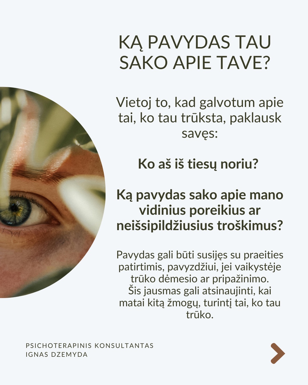 Kaip susitvarkyti su pavydu?
Moksliniai tyrimai rodo, kad pavydas suaktyvina tas pačias smegenų sritis kaip ir fizinis skausmas! Kad su juo susitvarkytume, svarbu suprasti jo kilmę, priimti jį kaip savo dalį ir transformuoti į vidinį pokytį.
Ką pavydas tau sako apie tave? Vietoj to, kad galvotum apie tai, ko tau trūksta, paklausk savęs: Ko aš iš tiesų noriu? Ką pavydas atskleidžia apie mano vidinius poreikius ar neišsipildžiusius troškimus? Pavydas gali būti susijęs su praeities patirtimis, pavyzdžiui, jei vaikystėje trūko dėmesio ar pripažinimo. Šis jausmas gali atsinaujinti, kai matai kitą žmogų, turintį tai, ko tau trūko.
Kaip galėtum Pavydą paversti motyvacija? Ko gali pasimokyti iš žmogaus, kuriam pavydžiu?Galbūt kitas žmogus pasiekė tai, ko ir tu norėtum? Užuot lyginęs save, pagalvok, ką galėtum padaryti, kad pats judėtum link savo tikslų. Pradėk imtis veiksmų savo gyvenime. Pvz., jei pavydi kažkieno profesinės sėkmės, investuok į savo tobulėjimą, mokymąsi ar naujus įgūdžius.
Kaip gali stiprinti savo savivertę ir priimti save? Pavydas dažnai atsiranda, kai jautiesi nesaugus ir manai, kad kažko tau trūksta. Ką vertini savo gyvenime jau dabar? Net jei kiti atrodo turintys daugiau, tai nereiškia, kad tavo gyvenimas yra mažiau vertingas. Pavydas dažnai praeina, kai žmogus jaučiasi pakankamas toks, koks yra.
Kaip atpažinti savo projekcijas? Kadangi pavydas dažnai atspindi tai, ko pats nepastebi savyje, verta savęs paklausti: Ar gali būti, kad ir tu turi tas savybes ar galimybes, kurias pastebi kituose, bet ne savyje? Užuot matęs tai, ko pavydi, kaip grėsmę, pažiūrėk į tai kaip į savo galimybes – tarsi veidrodį, rodantį, kuo ir pats gali tapti.
Ką daryti? Svarbu išgirsti, ar pavydas gali būti ženklas, kad laikas imtis pokyčių. Pavydas gali būti kančia arba paskata augti – viskas priklauso nuo to, kaip su juo elgiesi. Bet, jei pavydas labai stiprus ar pasikartojantis, verta su juo dirbti giliau – per terapiją ar savistabą.
Nepamirškite pasirūpinti savimi!
#psichologija #psichoterapija
#savespazinimas #psichologas #emocinesveikata #psichologinepagalba #savirefleksija #terapija #psichinesveikata #meditacija #gyvenimokokybė #asmeninisaugimas #augimas