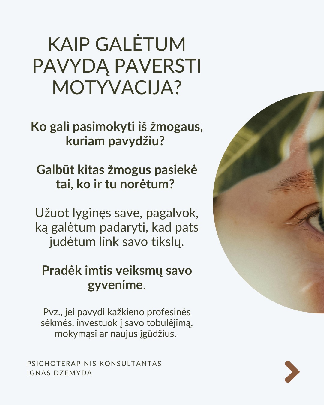 Kaip susitvarkyti su pavydu?
Moksliniai tyrimai rodo, kad pavydas suaktyvina tas pačias smegenų sritis kaip ir fizinis skausmas! Kad su juo susitvarkytume, svarbu suprasti jo kilmę, priimti jį kaip savo dalį ir transformuoti į vidinį pokytį.
Ką pavydas tau sako apie tave? Vietoj to, kad galvotum apie tai, ko tau trūksta, paklausk savęs: Ko aš iš tiesų noriu? Ką pavydas atskleidžia apie mano vidinius poreikius ar neišsipildžiusius troškimus? Pavydas gali būti susijęs su praeities patirtimis, pavyzdžiui, jei vaikystėje trūko dėmesio ar pripažinimo. Šis jausmas gali atsinaujinti, kai matai kitą žmogų, turintį tai, ko tau trūko.
Kaip galėtum Pavydą paversti motyvacija? Ko gali pasimokyti iš žmogaus, kuriam pavydžiu?Galbūt kitas žmogus pasiekė tai, ko ir tu norėtum? Užuot lyginęs save, pagalvok, ką galėtum padaryti, kad pats judėtum link savo tikslų. Pradėk imtis veiksmų savo gyvenime. Pvz., jei pavydi kažkieno profesinės sėkmės, investuok į savo tobulėjimą, mokymąsi ar naujus įgūdžius.
Kaip gali stiprinti savo savivertę ir priimti save? Pavydas dažnai atsiranda, kai jautiesi nesaugus ir manai, kad kažko tau trūksta. Ką vertini savo gyvenime jau dabar? Net jei kiti atrodo turintys daugiau, tai nereiškia, kad tavo gyvenimas yra mažiau vertingas. Pavydas dažnai praeina, kai žmogus jaučiasi pakankamas toks, koks yra.
Kaip atpažinti savo projekcijas? Kadangi pavydas dažnai atspindi tai, ko pats nepastebi savyje, verta savęs paklausti: Ar gali būti, kad ir tu turi tas savybes ar galimybes, kurias pastebi kituose, bet ne savyje? Užuot matęs tai, ko pavydi, kaip grėsmę, pažiūrėk į tai kaip į savo galimybes – tarsi veidrodį, rodantį, kuo ir pats gali tapti.
Ką daryti? Svarbu išgirsti, ar pavydas gali būti ženklas, kad laikas imtis pokyčių. Pavydas gali būti kančia arba paskata augti – viskas priklauso nuo to, kaip su juo elgiesi. Bet, jei pavydas labai stiprus ar pasikartojantis, verta su juo dirbti giliau – per terapiją ar savistabą.
Nepamirškite pasirūpinti savimi!
#psichologija #psichoterapija
#savespazinimas #psichologas #emocinesveikata #psichologinepagalba #savirefleksija #terapija #psichinesveikata #meditacija #gyvenimokokybė #asmeninisaugimas #augimas