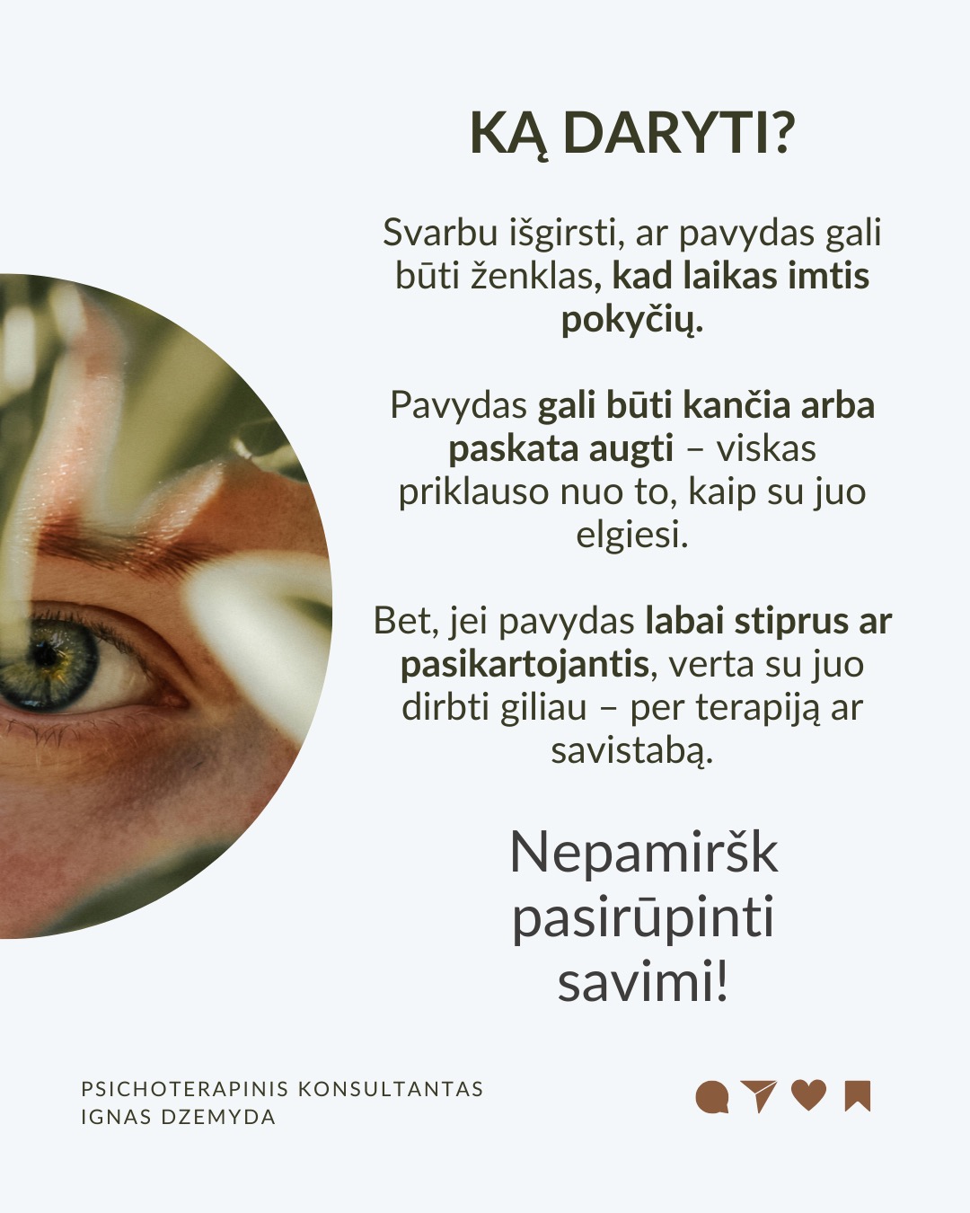 Kaip susitvarkyti su pavydu?
Moksliniai tyrimai rodo, kad pavydas suaktyvina tas pačias smegenų sritis kaip ir fizinis skausmas! Kad su juo susitvarkytume, svarbu suprasti jo kilmę, priimti jį kaip savo dalį ir transformuoti į vidinį pokytį.
Ką pavydas tau sako apie tave? Vietoj to, kad galvotum apie tai, ko tau trūksta, paklausk savęs: Ko aš iš tiesų noriu? Ką pavydas atskleidžia apie mano vidinius poreikius ar neišsipildžiusius troškimus? Pavydas gali būti susijęs su praeities patirtimis, pavyzdžiui, jei vaikystėje trūko dėmesio ar pripažinimo. Šis jausmas gali atsinaujinti, kai matai kitą žmogų, turintį tai, ko tau trūko.
Kaip galėtum Pavydą paversti motyvacija? Ko gali pasimokyti iš žmogaus, kuriam pavydžiu?Galbūt kitas žmogus pasiekė tai, ko ir tu norėtum? Užuot lyginęs save, pagalvok, ką galėtum padaryti, kad pats judėtum link savo tikslų. Pradėk imtis veiksmų savo gyvenime. Pvz., jei pavydi kažkieno profesinės sėkmės, investuok į savo tobulėjimą, mokymąsi ar naujus įgūdžius.
Kaip gali stiprinti savo savivertę ir priimti save? Pavydas dažnai atsiranda, kai jautiesi nesaugus ir manai, kad kažko tau trūksta. Ką vertini savo gyvenime jau dabar? Net jei kiti atrodo turintys daugiau, tai nereiškia, kad tavo gyvenimas yra mažiau vertingas. Pavydas dažnai praeina, kai žmogus jaučiasi pakankamas toks, koks yra.
Kaip atpažinti savo projekcijas? Kadangi pavydas dažnai atspindi tai, ko pats nepastebi savyje, verta savęs paklausti: Ar gali būti, kad ir tu turi tas savybes ar galimybes, kurias pastebi kituose, bet ne savyje? Užuot matęs tai, ko pavydi, kaip grėsmę, pažiūrėk į tai kaip į savo galimybes – tarsi veidrodį, rodantį, kuo ir pats gali tapti.
Ką daryti? Svarbu išgirsti, ar pavydas gali būti ženklas, kad laikas imtis pokyčių. Pavydas gali būti kančia arba paskata augti – viskas priklauso nuo to, kaip su juo elgiesi. Bet, jei pavydas labai stiprus ar pasikartojantis, verta su juo dirbti giliau – per terapiją ar savistabą.
Nepamirškite pasirūpinti savimi!
#psichologija #psichoterapija
#savespazinimas #psichologas #emocinesveikata #psichologinepagalba #savirefleksija #terapija #psichinesveikata #meditacija #gyvenimokokybė #asmeninisaugimas #augimas