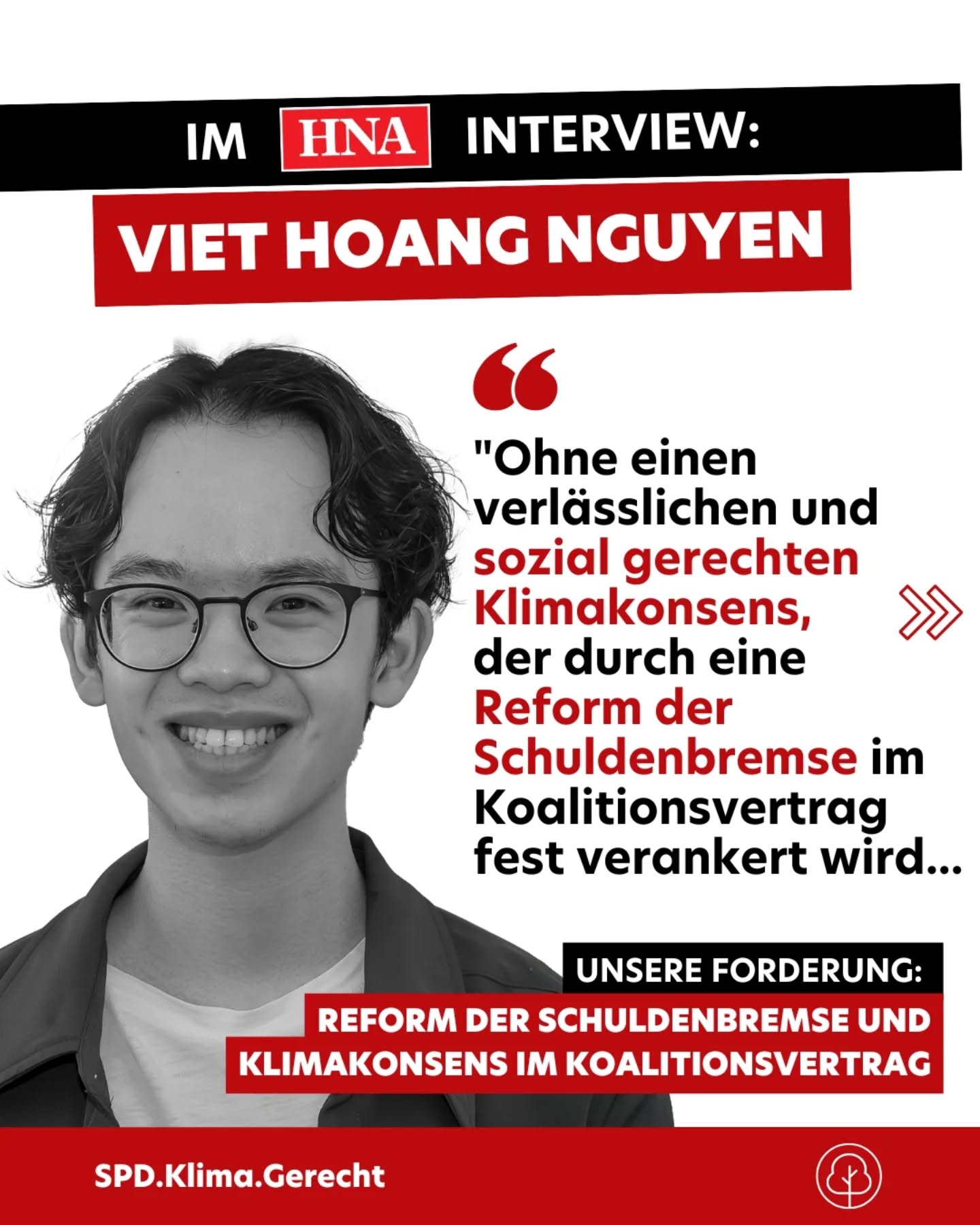 #positionspapier #koalitionsverhandlungen
Liebe Verhandler*innen und Parteispitze, wir brauchen jetzt einen verlässlichen und sozial gerechten #klimakonsens statt vager Absichtserklärungen!
Die #SPD darf sich nicht „für lau“ in eine Koalition einkaufen, sondern muss handfeste Zugeständnisse durchsetzen: Klimaschutz muss ins Zentrum des Koalitionsvertrags – ohne faulen Kompromiss.
Ein #Sondervermögen für #Klimainvestitionen ist ein erster Schritt, doch langfristig brauchen wir eine echte Reform der Schuldenbremse, die Klimaschutz zur Regel macht. Investitionen in CO₂-freie Infrastruktur zum #Klimaschutz und zur Klimaanpassung und zur Gewährleistung der sozialen Gerechtigkeit dürfen nicht permanent als Ausnahme behandelt werden. Genau deshalb gehört Klimaschutz als Staatsziel ins Grundgesetz – mit verbindlichen jährlichen Investitionspflichten, damit Projekte nicht von Haushaltsverhandlungen zerrieben werden.
Das weltweite 1,5-Grad-Ziel duldet keinen Aufschub. Wenn wir jetzt nicht konsequent handeln, gefährden wir nicht nur die Glaubwürdigkeit der zukünftigen Koalition und Deutschlands Vorreiterstellung auf der Welt, sondern auch eine lebenswerte Welt in der Zukunft.
Deshalb fordert @viet.nguyen.ks, SPD.Klima.Gerecht Mitglied aus Kassel in einem Interview mit der Regionalzeitung @hnanews (HNA - Hessische Allgemeine) "Ohne einen verlässlichen und sozial gerechten Klimakonsens, der durch eine Reform der Schuldenbremse im Koalitionsvertrag fest verankert wird, droht die gesellschaftliche Akzeptanz zu bröckeln – und damit auch meine Zustimmung beim kommenden Mitgliederentscheid!“
#spd #bundestagswahl #groko #blackrot #klimagerecht #mitgliedentscheid #kassel #hna #youngpolitics