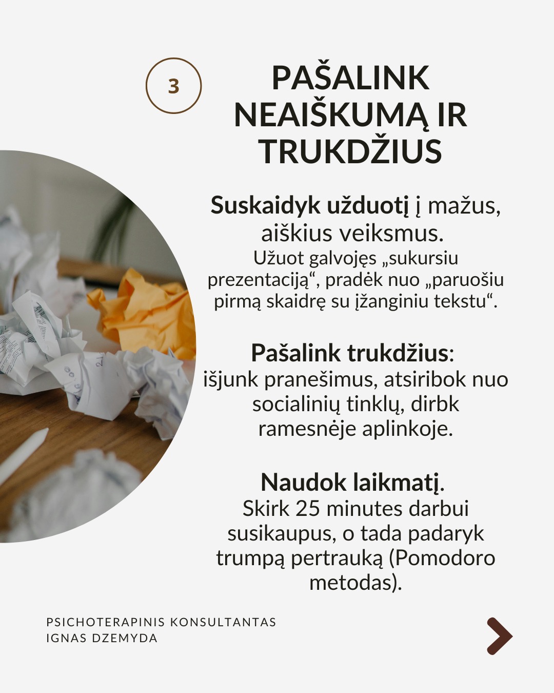 Kaip įveikti prokrastinaciją?
Mūsų smegenys dažnai renkasi trumpalaikį malonumą vietoj ilgalaikės naudos. Tai sukelia atidėliojimą, nes atidėdami nemalonią užduotį, iškart jaučiame palengvėjimą. Pateikiu kelis tyrimais pagrįstus patarimus, kurie padės tau įveikti atidėliojimą. Jie sudėlioti nuosekliai, todėl gali juos taikyti vieną po kito.
Pažvelk į ateitį. Įsivaizduok save ateityje. Kaip jausiesi, jei neatliksi svarbios užduoties? Sukurk vaizdinį: jei atidėlioji sportą – įsivaizduok savo kūną po kelerių metų, kai atsiranda sveikatos problemų dėl neaktyvumo. Suplanuok konkretų veiksmą dabar: ne „pradėsiu rytoj“, o „rytoj 10:00 val. skirsiu 30 min.“ Kai vizualizuoji ateitį, ji tampa realesnė!
Nepasiduok trumpalaikiam palengvėjimui. Pajutai norą atidėti? Sustabdyk save ir pasakyk: „Galiu jausti nerimą, bet tai nesutrukdys man veikti.“ Vietoj bėgimo nuo užduoties, tiesiog pradėk nuo mažo žingsnio – kai įsitrauksi, nerimas sumažės. Pradėk dabar ir motyvacija ateis su veiksmais!
Pašalink neaiškumą ir trukdžius. Suskaidyk užduotį į mažus, aiškius veiksmus.
Užuot galvojęs „sukursiu prezentaciją“, pradėk nuo „paruošiu pirmą skaidrę su įžanginiu tekstu“. Pašalink trukdžius: išjunk pranešimus, atsiribok nuo socialinių tinklų, dirbk ramesnėje aplinkoje. Naudok laikmatį. Skirk 25 minutes darbui susikaupus, o tada padaryk trumpą pertrauką (Pomodoro metodas).
Stiprink valią: valia – kaip raumuo. Mūsų valia nėra neišsenkama – jei per dieną priimame daug sprendimų, vėliau ji silpsta. Primink sau savo vertybes – kodėl tau tai svarbu? Mažink kasdienių sprendimų kiekį. Jei nuolat renkiesi, ką valgyti ar kuo rengtis, vėliau gali trūkti jėgų svarbesniems sprendimams.
Ką daryti? Prokrastinacija nėra tiesiog blogas įprotis – ji dažnai susijusi su giliais psichologiniais veiksniais. Supratus šiuos veiksnius, galime rasti būdų, kaip efektyviau susitvarkyti su prokrastinacija. Jei reikia, pasikalbėk su specialistu.
Nepamirškite pasirūpinti savimi!
#psichologija #psichoterapija
#savespazinimas #psichologas #emocinesveikata #psichologinepagalba #savirefleksija #terapija #psichinesveikata #gyvenimokokybė #asmeninisaugimas #augimas #prokrastinacija #savigarba