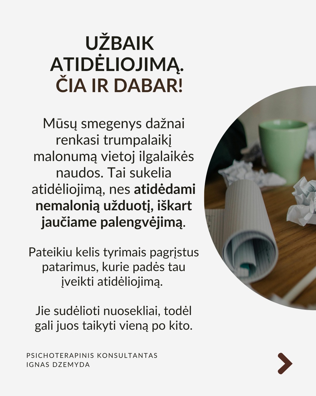 Kaip įveikti prokrastinaciją?
Mūsų smegenys dažnai renkasi trumpalaikį malonumą vietoj ilgalaikės naudos. Tai sukelia atidėliojimą, nes atidėdami nemalonią užduotį, iškart jaučiame palengvėjimą. Pateikiu kelis tyrimais pagrįstus patarimus, kurie padės tau įveikti atidėliojimą. Jie sudėlioti nuosekliai, todėl gali juos taikyti vieną po kito.
Pažvelk į ateitį. Įsivaizduok save ateityje. Kaip jausiesi, jei neatliksi svarbios užduoties? Sukurk vaizdinį: jei atidėlioji sportą – įsivaizduok savo kūną po kelerių metų, kai atsiranda sveikatos problemų dėl neaktyvumo. Suplanuok konkretų veiksmą dabar: ne „pradėsiu rytoj“, o „rytoj 10:00 val. skirsiu 30 min.“ Kai vizualizuoji ateitį, ji tampa realesnė!
Nepasiduok trumpalaikiam palengvėjimui. Pajutai norą atidėti? Sustabdyk save ir pasakyk: „Galiu jausti nerimą, bet tai nesutrukdys man veikti.“ Vietoj bėgimo nuo užduoties, tiesiog pradėk nuo mažo žingsnio – kai įsitrauksi, nerimas sumažės. Pradėk dabar ir motyvacija ateis su veiksmais!
Pašalink neaiškumą ir trukdžius. Suskaidyk užduotį į mažus, aiškius veiksmus.
Užuot galvojęs „sukursiu prezentaciją“, pradėk nuo „paruošiu pirmą skaidrę su įžanginiu tekstu“. Pašalink trukdžius: išjunk pranešimus, atsiribok nuo socialinių tinklų, dirbk ramesnėje aplinkoje. Naudok laikmatį. Skirk 25 minutes darbui susikaupus, o tada padaryk trumpą pertrauką (Pomodoro metodas).
Stiprink valią: valia – kaip raumuo. Mūsų valia nėra neišsenkama – jei per dieną priimame daug sprendimų, vėliau ji silpsta. Primink sau savo vertybes – kodėl tau tai svarbu? Mažink kasdienių sprendimų kiekį. Jei nuolat renkiesi, ką valgyti ar kuo rengtis, vėliau gali trūkti jėgų svarbesniems sprendimams.
Ką daryti? Prokrastinacija nėra tiesiog blogas įprotis – ji dažnai susijusi su giliais psichologiniais veiksniais. Supratus šiuos veiksnius, galime rasti būdų, kaip efektyviau susitvarkyti su prokrastinacija. Jei reikia, pasikalbėk su specialistu.
Nepamirškite pasirūpinti savimi!
#psichologija #psichoterapija
#savespazinimas #psichologas #emocinesveikata #psichologinepagalba #savirefleksija #terapija #psichinesveikata #gyvenimokokybė #asmeninisaugimas #augimas #prokrastinacija #savigarba