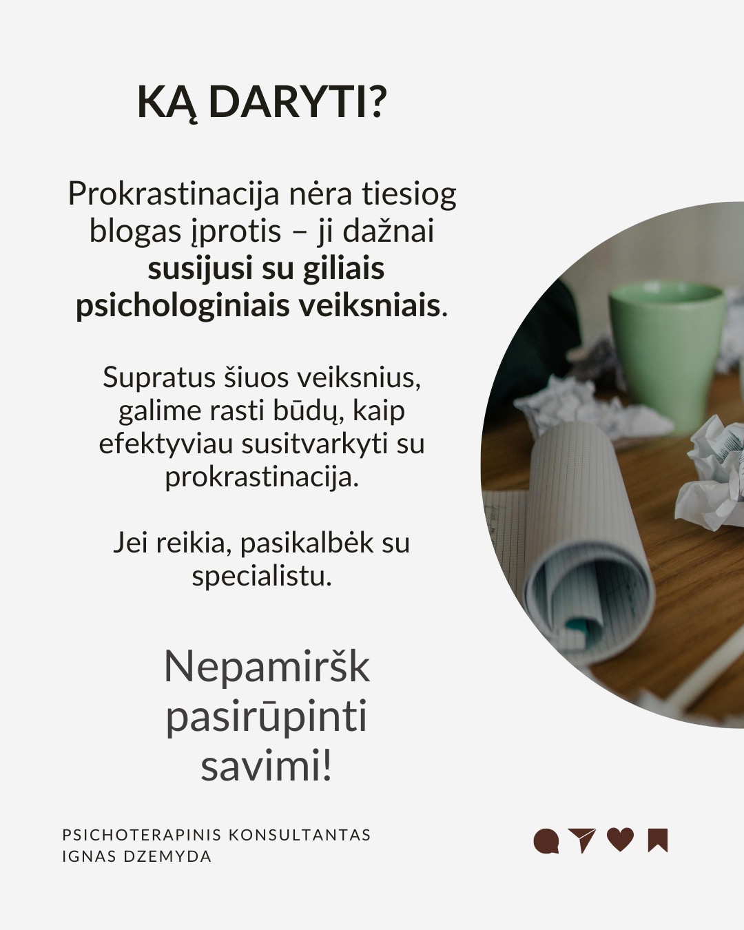 Kaip įveikti prokrastinaciją?
Mūsų smegenys dažnai renkasi trumpalaikį malonumą vietoj ilgalaikės naudos. Tai sukelia atidėliojimą, nes atidėdami nemalonią užduotį, iškart jaučiame palengvėjimą. Pateikiu kelis tyrimais pagrįstus patarimus, kurie padės tau įveikti atidėliojimą. Jie sudėlioti nuosekliai, todėl gali juos taikyti vieną po kito.
Pažvelk į ateitį. Įsivaizduok save ateityje. Kaip jausiesi, jei neatliksi svarbios užduoties? Sukurk vaizdinį: jei atidėlioji sportą – įsivaizduok savo kūną po kelerių metų, kai atsiranda sveikatos problemų dėl neaktyvumo. Suplanuok konkretų veiksmą dabar: ne „pradėsiu rytoj“, o „rytoj 10:00 val. skirsiu 30 min.“ Kai vizualizuoji ateitį, ji tampa realesnė!
Nepasiduok trumpalaikiam palengvėjimui. Pajutai norą atidėti? Sustabdyk save ir pasakyk: „Galiu jausti nerimą, bet tai nesutrukdys man veikti.“ Vietoj bėgimo nuo užduoties, tiesiog pradėk nuo mažo žingsnio – kai įsitrauksi, nerimas sumažės. Pradėk dabar ir motyvacija ateis su veiksmais!
Pašalink neaiškumą ir trukdžius. Suskaidyk užduotį į mažus, aiškius veiksmus.
Užuot galvojęs „sukursiu prezentaciją“, pradėk nuo „paruošiu pirmą skaidrę su įžanginiu tekstu“. Pašalink trukdžius: išjunk pranešimus, atsiribok nuo socialinių tinklų, dirbk ramesnėje aplinkoje. Naudok laikmatį. Skirk 25 minutes darbui susikaupus, o tada padaryk trumpą pertrauką (Pomodoro metodas).
Stiprink valią: valia – kaip raumuo. Mūsų valia nėra neišsenkama – jei per dieną priimame daug sprendimų, vėliau ji silpsta. Primink sau savo vertybes – kodėl tau tai svarbu? Mažink kasdienių sprendimų kiekį. Jei nuolat renkiesi, ką valgyti ar kuo rengtis, vėliau gali trūkti jėgų svarbesniems sprendimams.
Ką daryti? Prokrastinacija nėra tiesiog blogas įprotis – ji dažnai susijusi su giliais psichologiniais veiksniais. Supratus šiuos veiksnius, galime rasti būdų, kaip efektyviau susitvarkyti su prokrastinacija. Jei reikia, pasikalbėk su specialistu.
Nepamirškite pasirūpinti savimi!
#psichologija #psichoterapija
#savespazinimas #psichologas #emocinesveikata #psichologinepagalba #savirefleksija #terapija #psichinesveikata #gyvenimokokybė #asmeninisaugimas #augimas #prokrastinacija #savigarba