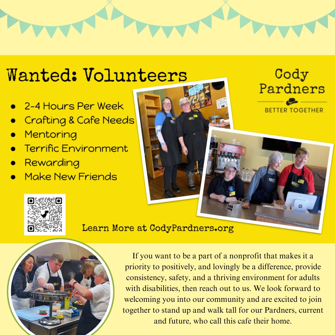 Cody Pardners mission is to enrich the lives of adults with disabilities through meaningful work and engaging social activities. The number of adults served is growing and this organization is seeking volunteers. Opportunities are available in food service at Pardners Café, crafting, gardening and /or social activity planning.
Even a few hours a week help. No experience needed- there are lots of different positions available. Come hang out with the Pardners and serve side by side with some amazing folks. It is a loving and positive environment! Most of our volunteers report that they are the ones blessed by their involvement…even though their original intention was to bless others.
If you are interested please visit the cafe or log on and complete a volunteer form at the link in the QR code.
Cody Pardners invites you to join this special team, their motto: “We are all Better Together!”
#pardnerscafe #nonprofitlife #nonprofitsofinstagram #nonprofitwork #volunteersneeded #volunteersrock #bettertogether #adultswithdisabilities #codypardners #nonprofitlove #kindnessmatters