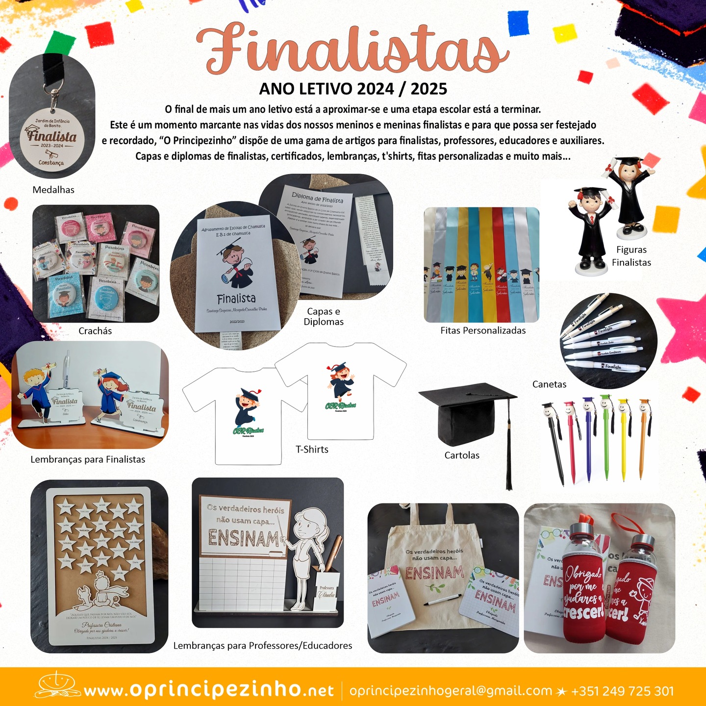 FINALISTAS 24/25
O final de mais um ano letivo está a aproximar-se e uma etapa escolar está a terminar.
Este é um momento marcante nas vidas dos nossos meninos e meninas finalistas e para que possa ser festejado e recordado, “O principezinho” dispõe de uma gama de artigos para finalistas, professores, educadores e auxiliares.
Capas e diplomas de finalistas, certificados, lembranças, t'shirts, fitas personalizadas e muito mais...