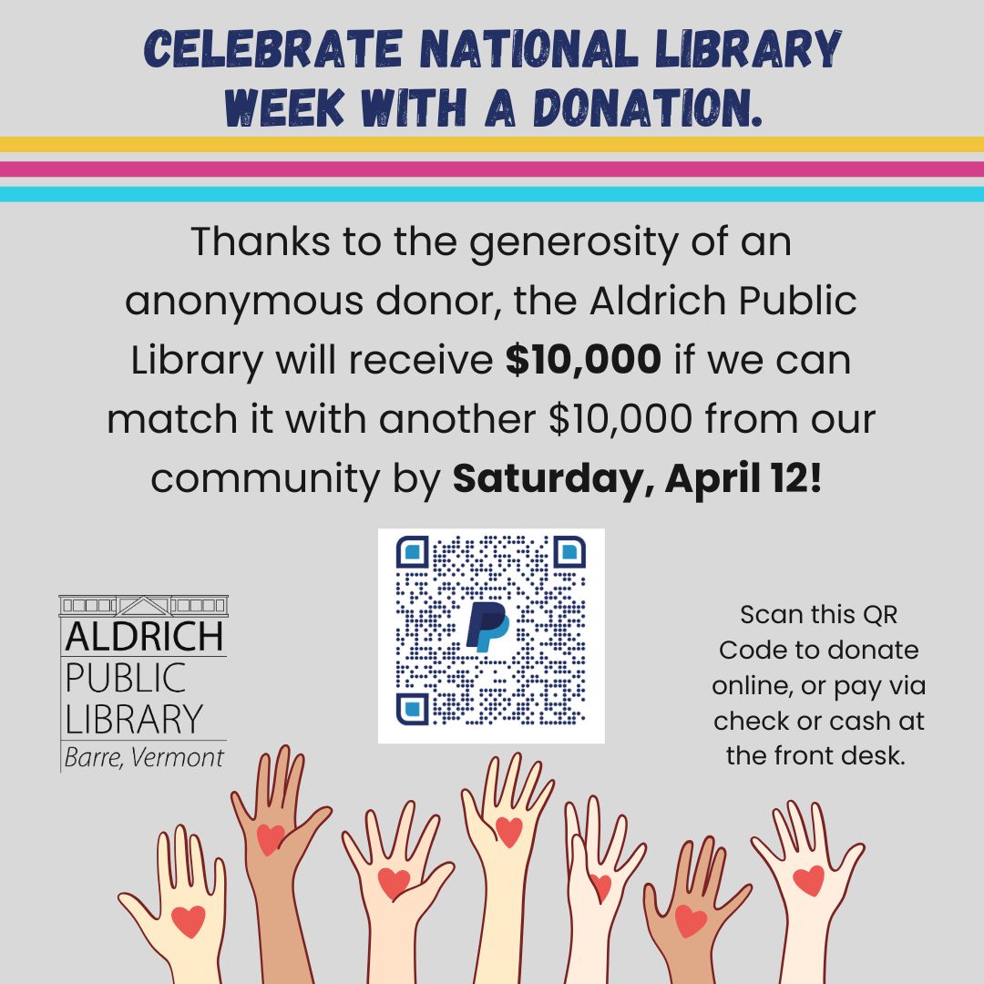 On Saturday, we had a generous donor walk in our door and offer the Aldrich Public Library $10,000 if we could raise a matching $10,000. This is an exciting moment for our library, unexpected and inspiring...confirming the positive impact we are having in Barre. The donor challenged us to raise the $10,000 by Saturday, April 12th, 7 days from the offer, now 4 days away. We are building a campaign to raise the money and need your help in reaching this goal.
Donations can be made online or by check or cash at the front desk this week (we do not recommend mailing in your check so that we can meet our April 12th deadline).
Thank you in advance for your generous support. We are proud to be your public library and look forward to continuing our mission: to inspire the joy of reading, promote lifelong learning, and strengthen the community. See you at the library!