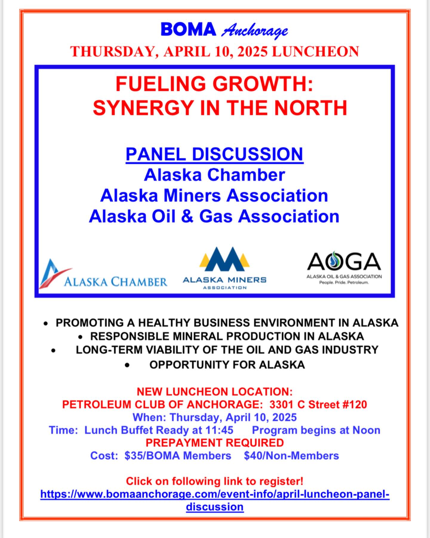 Dear BOMA Members and Guests,
Join us for the April BOMA Luncheon on Thursday, April 10 at the Petroleum Club of Anchorage. Our program will be a panel discussion on Fueling Growth: Synergy in the North. The panel will feature speakers from the Alaska Chamber, the Alaska Miners Association and the Alaska Oil & Gas Association with input for healthy business growth for Alaska. Reservations due by end of business the Monday prior to the luncheon. See attached flyer for details!