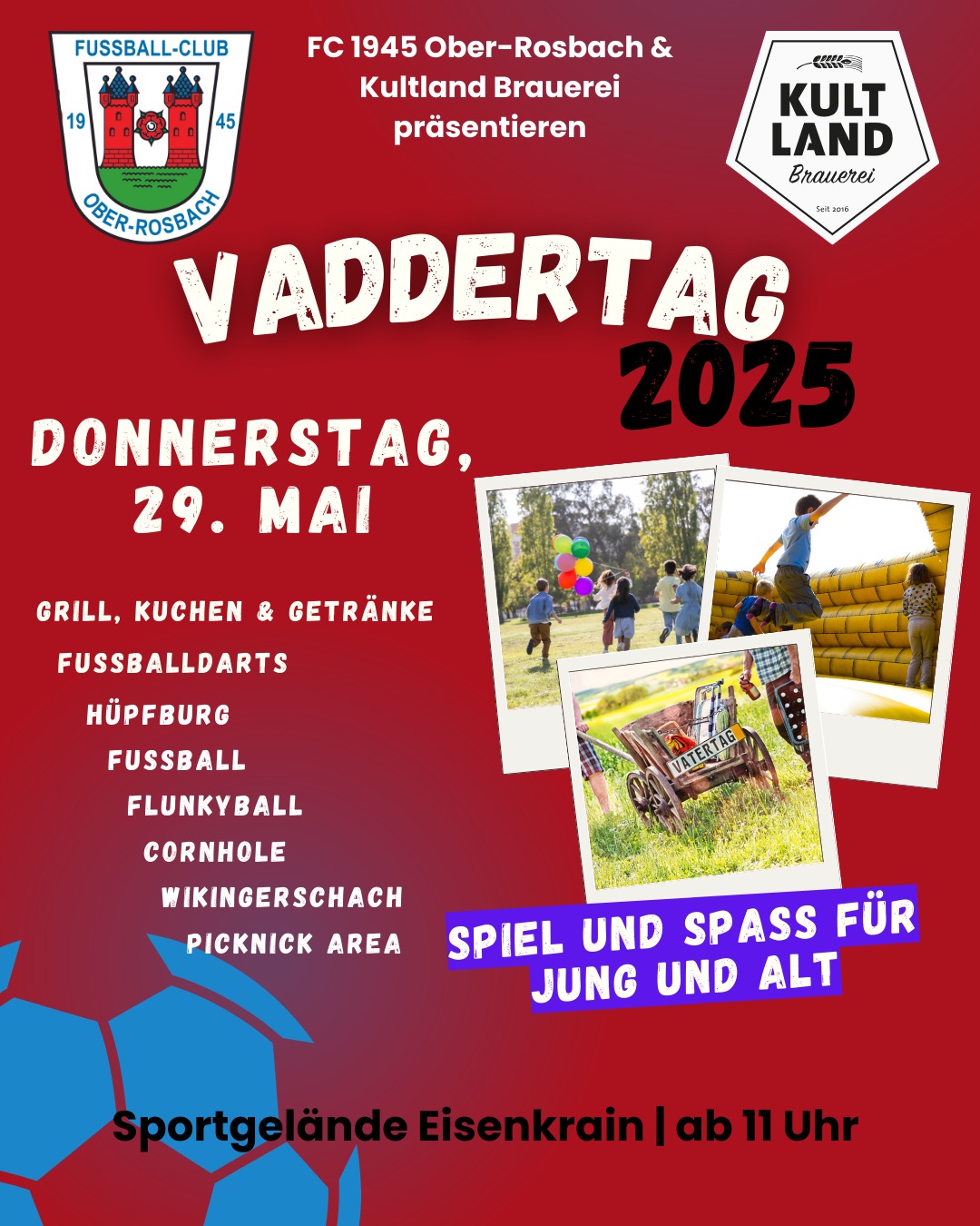 Auch in diesem Jahr wird der Vatertag mit dem FCO gefeiert. Doch anders als bisher findet der Vatertag 2025 am 29.05.2025 auf dem Sportgelände Eisenkrain und nicht auf der Kapersburg statt.
So hat jeder die Möglichkeit, den Veranstaltungsort schnell und unkompliziert erreichen zu können und auch wir können neue Ideen einfließen lassen.
Wir freuen uns, dass wir mit der Kultland Brauerei einen lukrativen Partner für dieses Jahr gewinnen konnten. Kultland wird euch mit köstlichen Getränken versorgen.
Zusätzlich haben wir auf dem Sportgelände die Möglichkeit, weitere Aktivitäten für Jung und Alt anzubieten.
Für die Kleinen wird es eine Hüpfburg geben und der Spielplatz Eisenkrain ist nur ein paar Meter vom Festgelände entfernt. Da das Wetter hoffentlich mitspielen wird, können Familien gerne mit Ihren Picknickdecken kommen und es sich auf dem Rasenplatz gemütlich machen. Natürlich wird es aber auch genügend andere Sitzmöglichkeiten geben.
Wer für die Hüpfburg zu groß ist, kann sein Können bei Flunkyball, Cornhole oder Wikingerschach unter Beweis stellen.
#fco #oberrosbach #vatertag