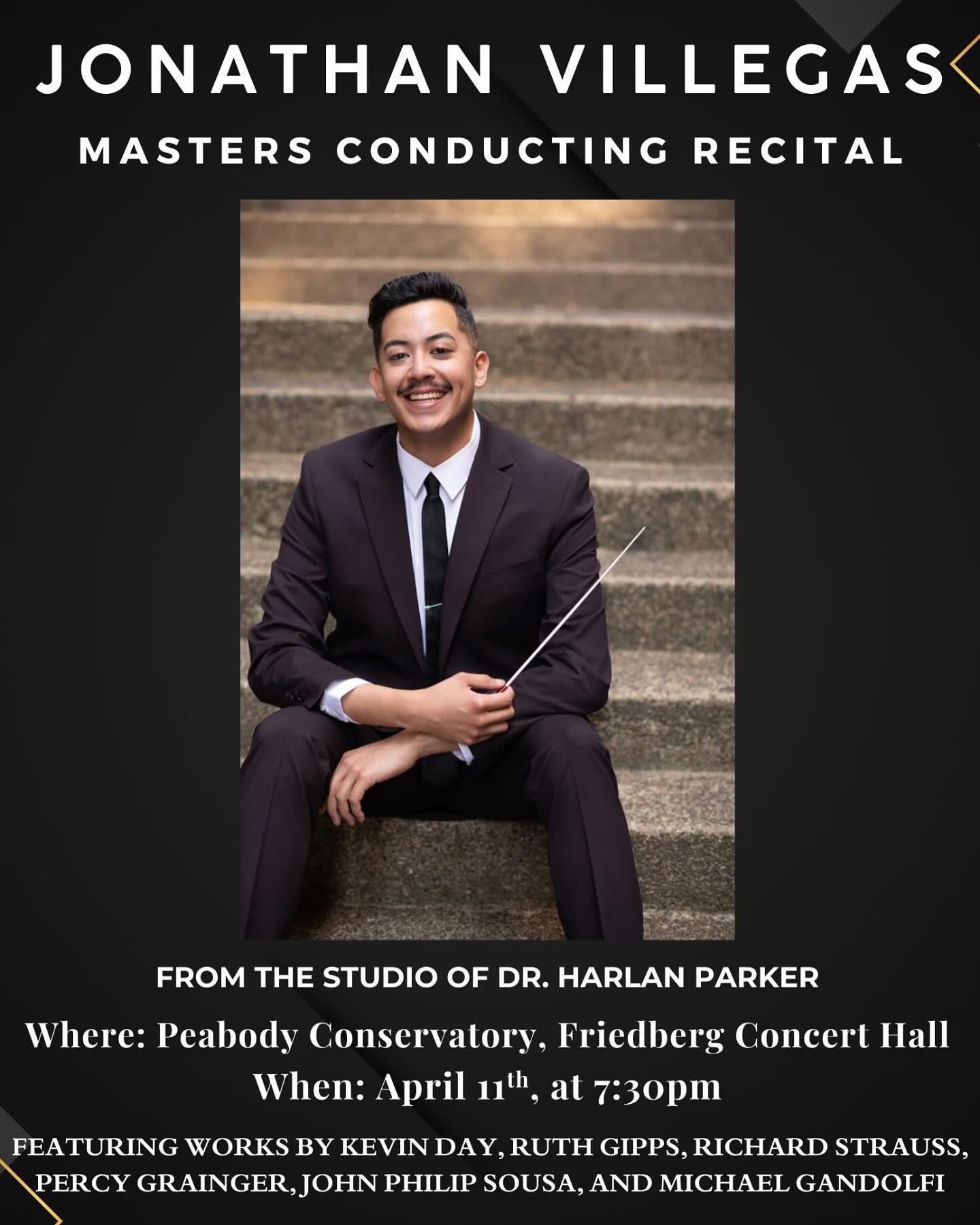 I’d like to formally invite you all to my Masters Conducting Recital at the Peabody Conservatory in fulfillment of my Masters in Wind Conducting degree.
This event would not be possible without the guidance of my esteemed mentor, Dr. Harlan Parker, for whom I am forever grateful for our time together these past two years.
I’d also like to thank all the performers involved for lending their talents in making my recital a possibility, especially to the 20 OrchKids teachers/staff that make up half of the players in my ensemble. I am so forever grateful to you all!
This event is free to the public, and will be shared via livestream using the link down below:
https://peabody.jhu.edu/concert-event/student-recital-jonathan-villegas/
Direct Livestream Link:
https://video.ibm.com/channel/Friedberg-Hall
Recital Setlist/Concert Order:
1. New Mexico March by John Phillip Sousa
2. Serenade in E-flat by Strauss
3. Sinfonietta for 10 winds and percussion by Ruth Gipps
4. Molly on the Shore by Percy Grainger
5. Sussex Mummers’ Christmas Carol by Percy Grainger
6. Country Gardens by Percy Grainger
7. Vientos y Tangos by Gandolfi
8. Dancing Fire by Kevin Day
Featured Performers:
Alexis Houchin
Eduardo Fajardo
Alejandra Santillanes
Maddy Strong
Heidi Schultz
Racquel Sparks
Parker Tremaine
Renzo DeCarlo
Dawson Williams
Alex Kropp
Kirby Pitchford
Miloš Tošić
Soumili Murkherjee
Liam Cunningham
Ray Winder
Jocelyn Abrahamzon
Qianyu Lin
Eric Yoon
Jake Landau
Keller Remington
Dylan McKay
Sarah Culp
Evan Kirschen
Dimitri Wang
Levi Myers
Samuel Hudman
Shelah Abate
Will Qian
Isaac Ermarth
Daniel Morrison
Taylor Esbenshade
Michael Jimenez
Meredith Fuller
Wiley Bair
Carson Atlas
Sam Keh
Jaylin Jackson
Maya Otterback
AJ Hudson
Cherri Chen
Eudora Tung
Hope to see you all there, in-person or virtually, for this monumental recital!