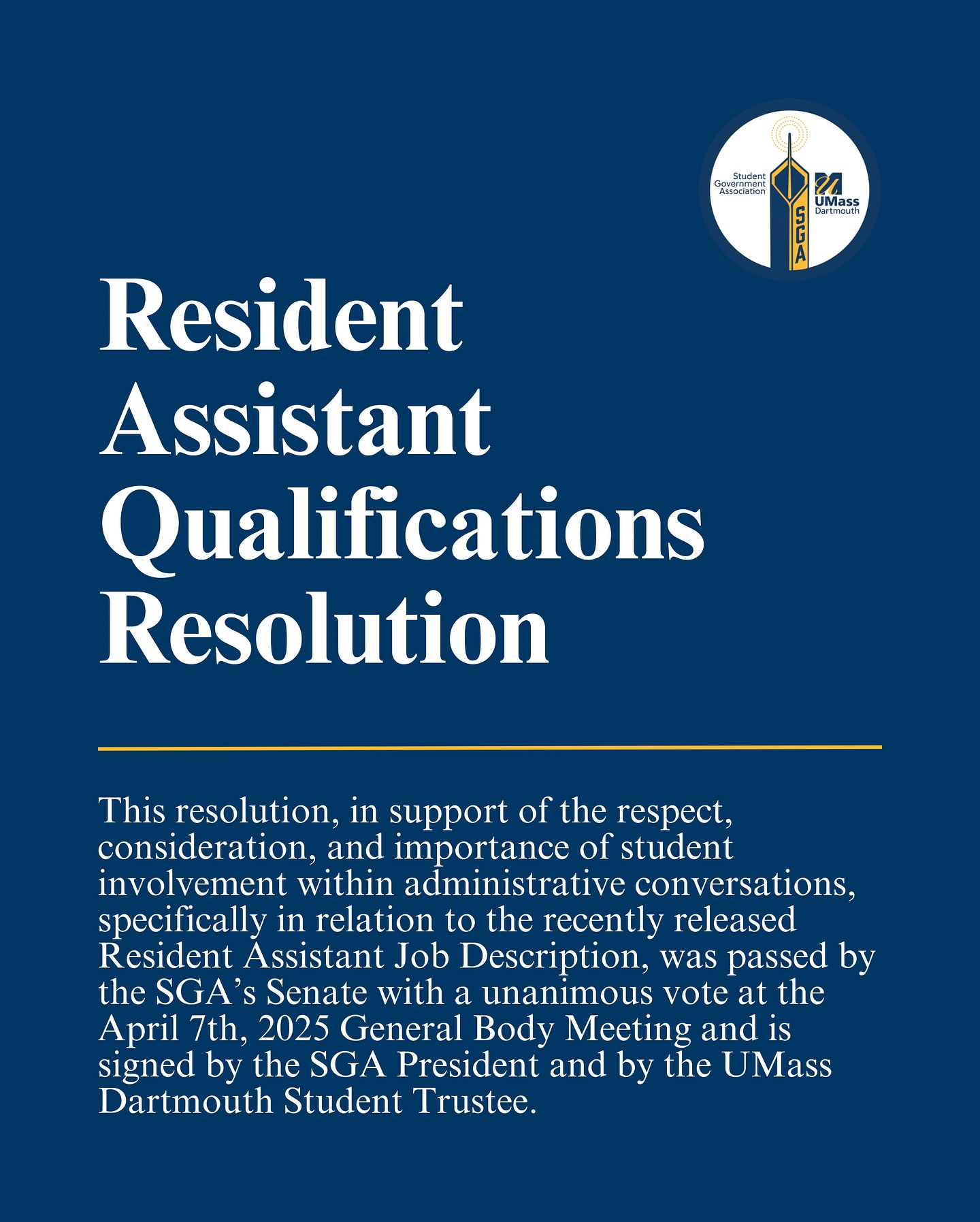 This resolution, in support of the respect, consideration, and importance of student involvement within administrative conversations, was passed by the SGA’s Senate with a unanimous vote at the April 7th, 2025 General Body Meeting and is signed by the SGA President and by the UMass Dartmouth Student Trustee.
Following the passing of this resolution and after gathering over 400 verified signatures in support of the “Support RA Student Leaders at UMass Dartmouth” petition, created by the SGA President, the RA job description has been updated to reflect all of our suggestions. With this success, we are proud of this moment of advocacy and encourage upper-administration to continue welcoming students in administrative conversations. This university requires student support to run effectively, and it’s time that the needs and opinions of students are regularly considered in running the university. With student voices involved in the conversation, student needs will continue to be met!