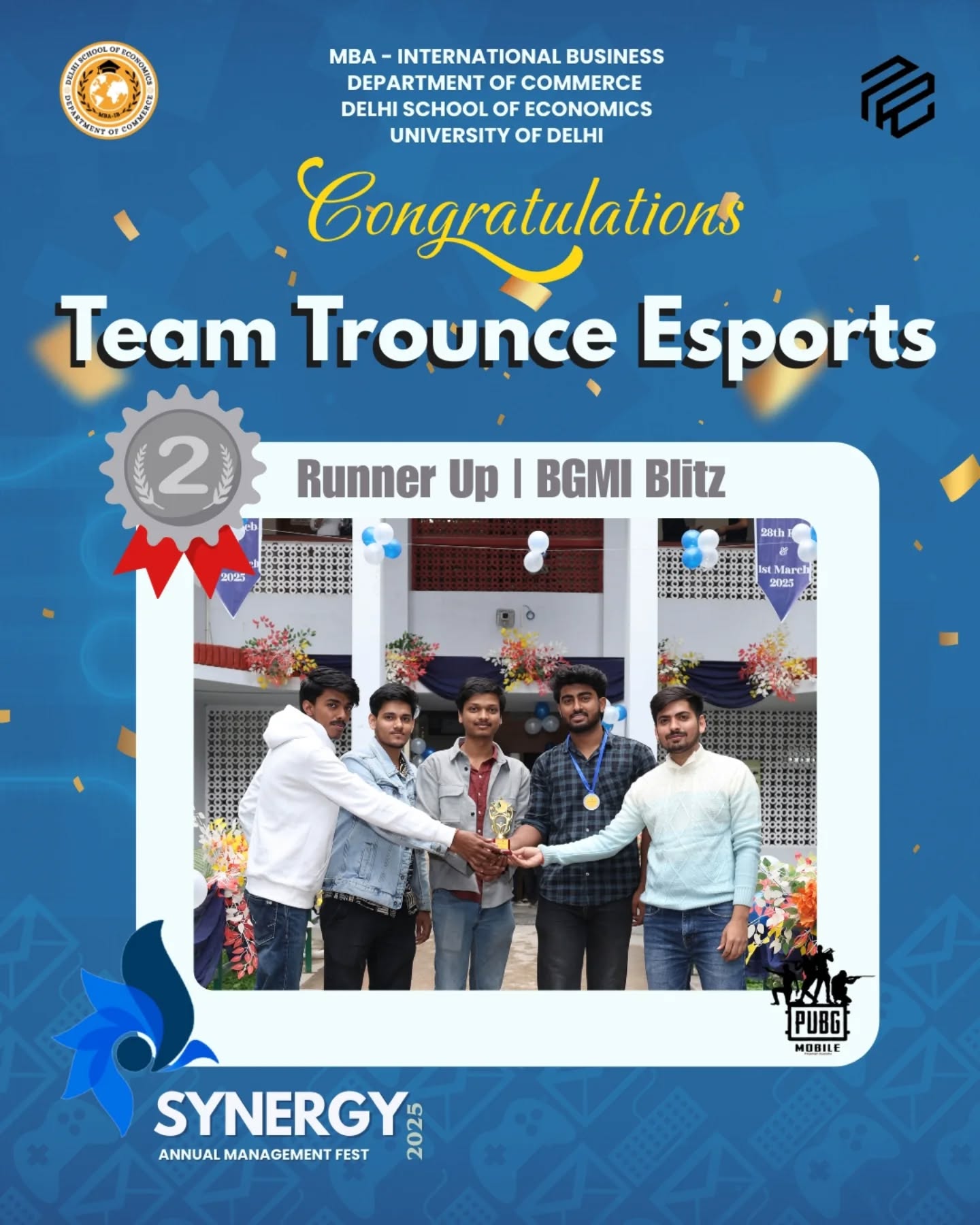 Champions of Synergy 2025!
Congratulations to TEAM TROUNCE ESPORTS
Runner Up of "BGMI BLITZ" at Synergy 2025-Delhi School of Economics
The team who turned vision into victory
TEAM TROUNCE ESPORTS
Himanshu Pandey
Satyam
Kunal Choudhary
Ayush Singh
Your brilliance, grit, and strategy lit up the stage and raised the bar for everyone