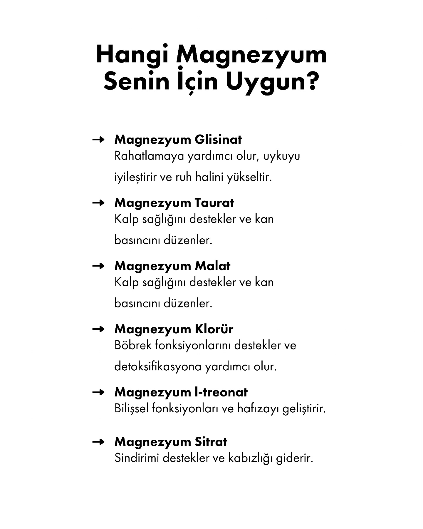 Magnezyum, sağlığımız için en kritik minerallerden biridir. Kaslarımızın çalışmasından sinir sistemimizin düzenlenmesine, hormon dengemizden bağışıklık sistemimize kadar sayısız görevde rol alır. Ancak çoğumuzun bilmediği bir gerçek var: Magnezyumun tek bir formu yok!
Her magnezyum türü vücutta farklı dokulara etki eder ve farklı faydalar sağlar. Bu nedenle “herkese aynı magnezyum takviyesi” yaklaşımı çoğu zaman etkisiz kalabilir. Hangi magnezyum formunun senin ihtiyacına daha uygun olduğunu bilmek, hem sağlığını destekler hem de takviyelerden maksimum verim almanı sağlar.
• Uyku ve stres şikayetlerin varsa Magnezyum Glisinat,
• Kalp sağlığını ön planda tutuyorsan Taurat veya Malat,
• Detoks ve böbrek desteği arıyorsan Klorür,
• Bilişsel destek ve hafıza için L-treonat,
• Kabızlık ve sindirim sorunları yaşıyorsan Sitrat senin için uygun olabilir.
Doğru formu seçerek magnezyumun gücünden en iyi şekilde yararlanabilirsin. Her zaman olduğu gibi, takviye kullanmadan önce bir uzmana danışmayı unutma!