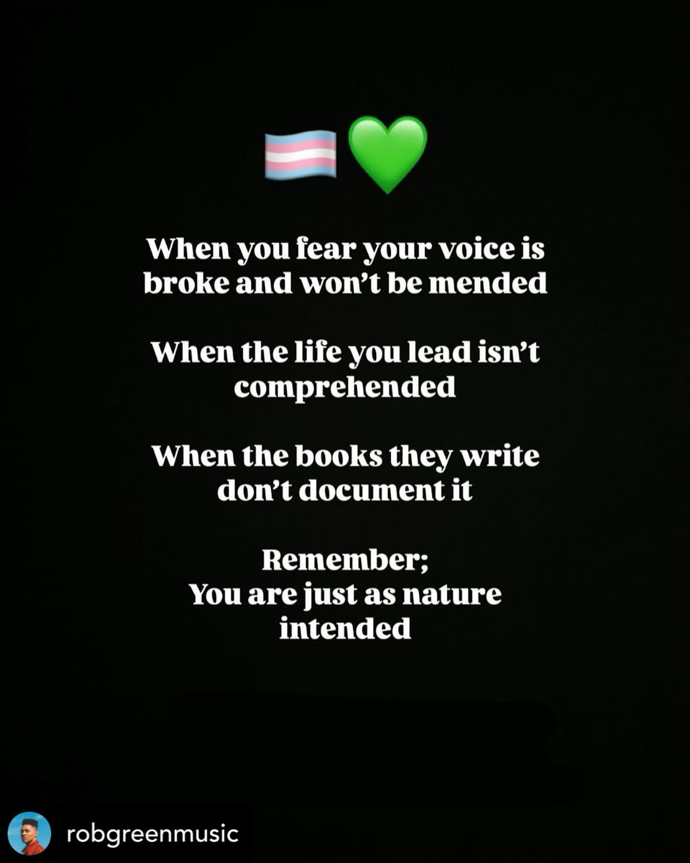 • @robgreenmusic 💚🏳️⚧️
To our trans family remember you aren’t broken.
Our society is. The systems we designed and uphold to both actively and passively exclude and dehumanise you are not for you to have to reckon with alone.
As allies it’s our jobs to enlighten ourselves, our family and friends who may not be aware just exactly how important it is for us to redesign our society so it can actually start to reflect humanity and its nature.
The science is already on your side.
Trust. If there is a God, they are DEFINITELY on your side. After all if you living true to your nature disrupts the systems humans made, books humans wrote and laws humans enforce. That is the proof those human made things are unnatural and inhumane. Change is overdue; and it’s clear that change isn’t happening this week. But trust; it’s coming. As every queer person learns first hand; Nature ALWAYS wins.
Until then please stay as safe and healthy as you can and keep connected to the love that really is all around you.
If you’re in need of practical support through what is going on. There is an awesome link in my bio.
And if you’re reading this and you have no idea what’s going on. If you’re interested in being on the right side of history. The bio links will help you too.