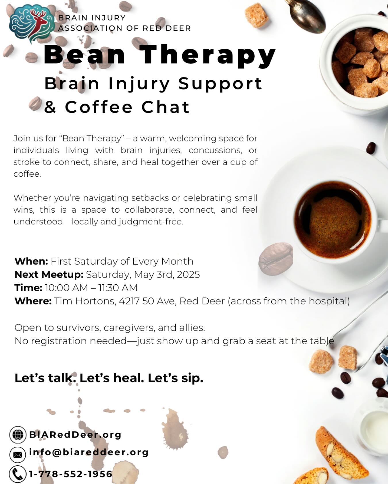 Bean Therapy
Brain Injury Support & Coffee Chat
Join us for āBean Therapyā ā a warm, welcoming space for individuals living with brain injuries, concussions, or stroke to connect, share, and heal together over a cup of coffee.
Whether youāre navigating setbacks or celebrating small wins, this is a space to collaborate, connect, and feel understoodālocally and judgment-free.
When: First Saturday of Every Month
Next Meetup: Saturday, May 3rd, 2025
Time: 10:00 AM ā 11:30 AM
Where: Tim Hortons, 4217 50 Ave, Red Deer (Across from the hospital)
Open to survivors, caregivers, and allies.
No registration neededājust show up and grab a seat at the table.
Letās talk. Letās heal. Letās sip.