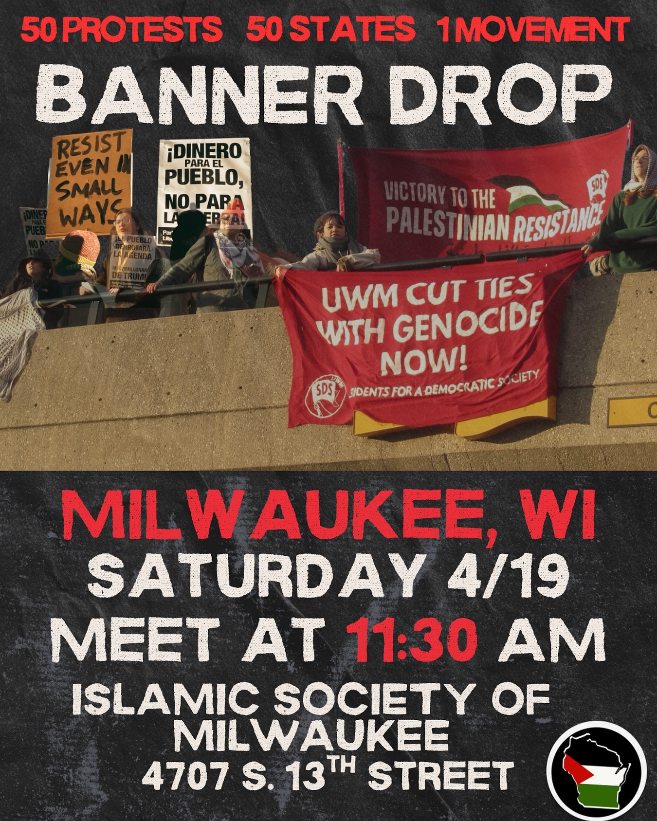 50 protests! 50 states! 1 movement!!!
Join us on Saturday, April 19th at 11:30 AM for banner drops across Milwaukee!
Meet up at the Islamic Society of Milwaukee to coordinate and receive your banner, or bring your own!