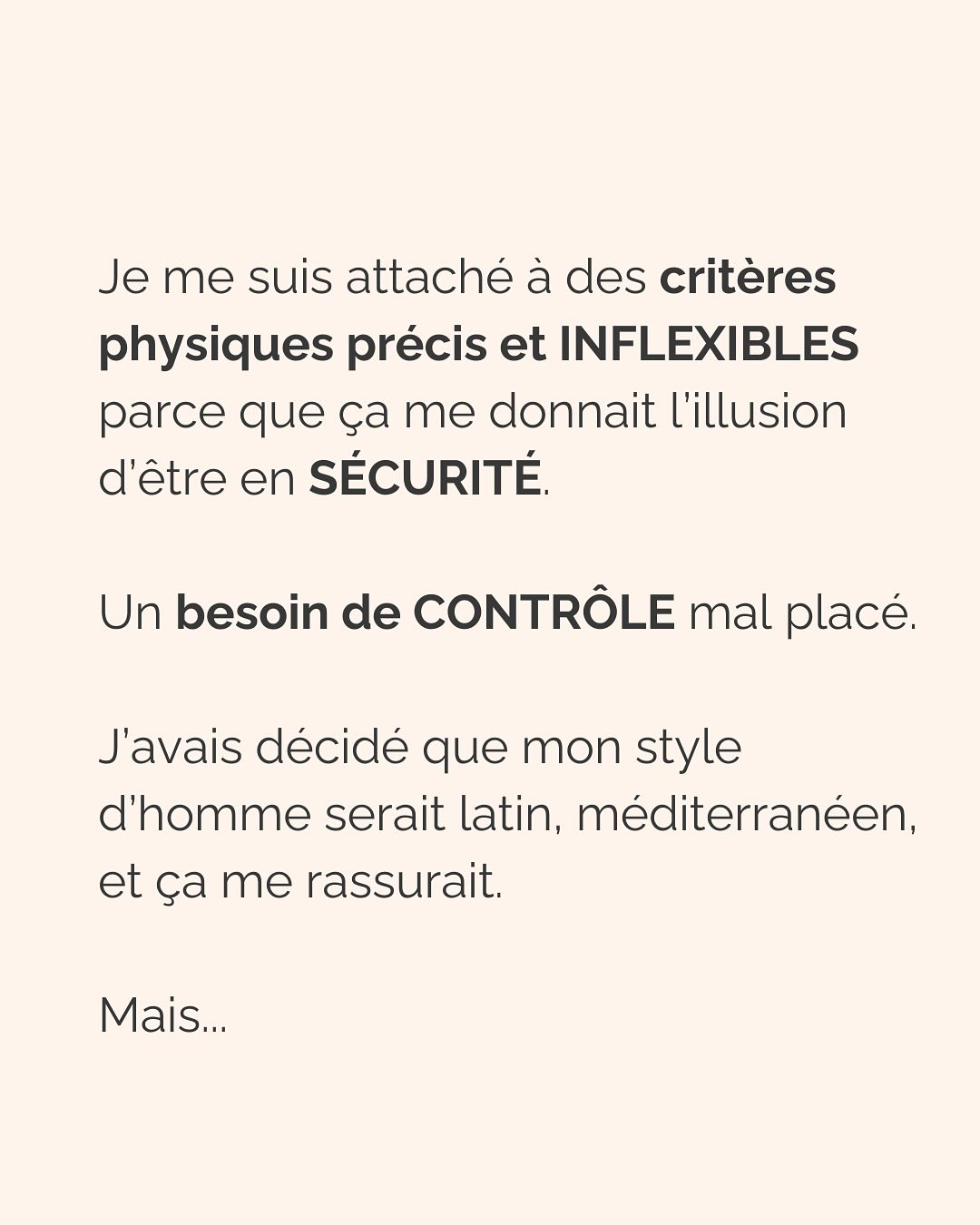Dans une relation amoureuse, multiplier les critères physiques précis émane d’un besoin crucial de te sentir en sécurité.
Notre cerveau ne fait pas la différence entre ce qui est vrai et ce qui est imaginé. Si tu lui dis qu’en cochant ces cases, cet homme te permettra d’être en sécurité, tu te sentiras effectivement en sécurité avec lui. Pendant un temps…
Donc pour ton cerveau, critères physiques respectés = sécurité, jusqu’à ce que la relation dégénère (non respect de tes besoins par ci, incohérence par là, manque de communication etc.), que tu culpabilises et que tu n’arrives plus à t’en dépatouiller.
Ce besoin de sécurité que tu as, il est aussi légitime qu’il peut te faire faire n’importe quoi. Donc l’idée c’est d’aller l’écouter, mais VRAIMENT l’écouter.
Et pour vraiment écouter ton besoin de sécurité, tu peux :
* Rassurer la part de toi qui culpabilise de revivre les mêmes situations encore et encore et d’osciller entre des relations qui te font du mal et des relations où tu t’ennuies
* Faire de la place à cette part de toi qui a besoin de contrôler autant les choses pour se sentir rassurer
* Laisser s’exprimer la part qui juge les 2 premières et qui bloque le processus de libération émotionnel
C’est ainsi que tu pourras réconcilier les 2 parties qui semblent s’opposer en toi :
celle qui veut vraiment le respect, l’amour, la douceur qu’elle mérite (partie consciente)
et celle qui court après les relations compliquées parce que c’est ce qu’elle connaît (partie inconsciente).
———————————————————————
Je suis Emilie, thérapeute & coach diplômée spécialisée dans la dépendance affective.
J’aide les femmes qui souffrent de schémas toxiques répétitifs à aimer sereinement et librement, sans plus jamais s’oublier.
Tu te reconnais dans ce post ? Faisons connaissance pour savoir comment je peux t’accompagner. Rdv dans le lien en bio ou sur emilie-leduc.com
#dependanceaffective #manipulation#relationtoxique#addiction#dependance#peurs#blessuredabandon#rupture#couple#hypersensibilité #emotions #abandon #perversnarcissique #depression #blessuredelame #selflove #amourdesoi #tinder#date#rencontre #angoisse#solitude #lovecoach #pn #devperso #amourdesoi