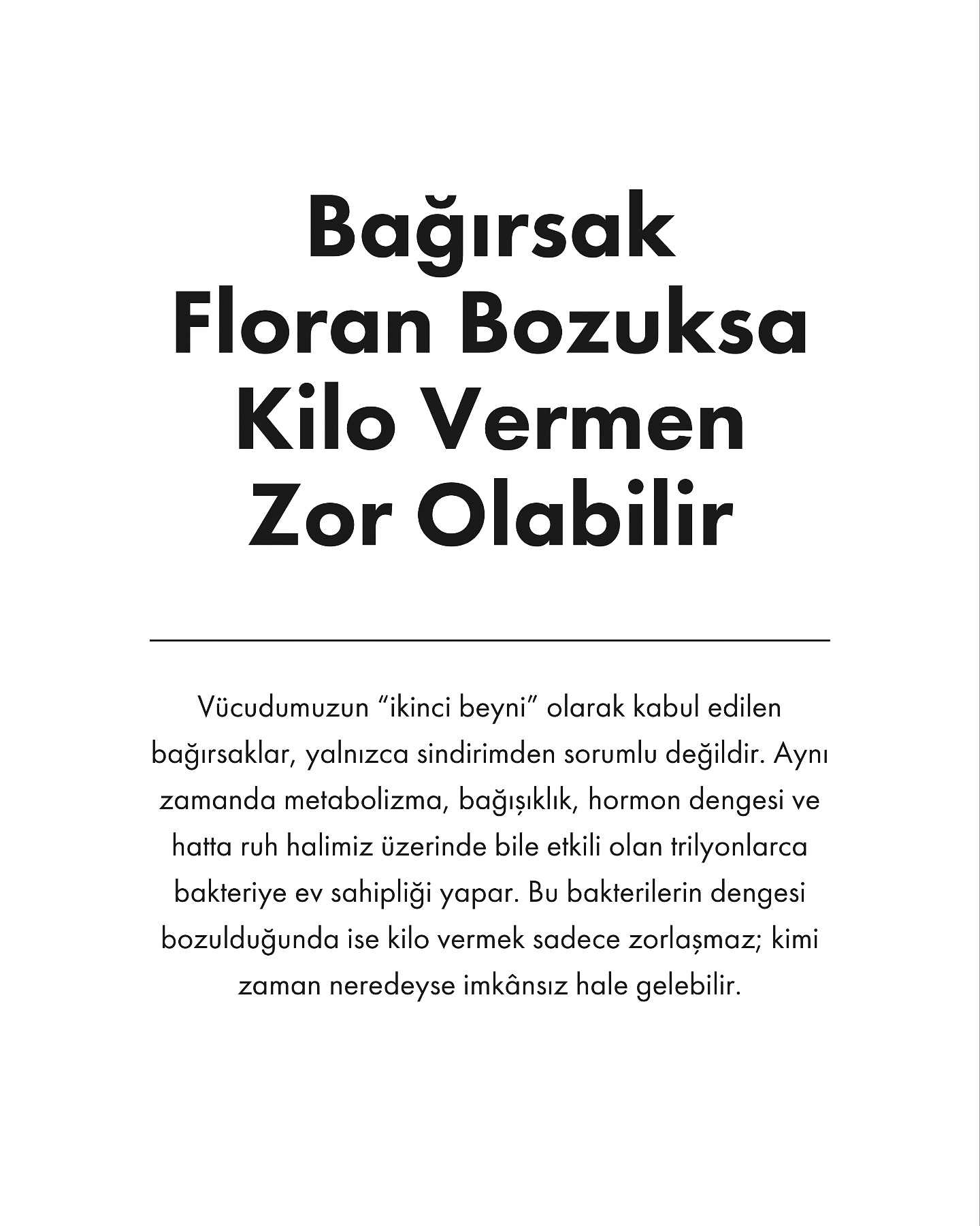 Bağırsak florası, vücudumuzdaki sindirim sisteminin düzgün çalışması için hayati önem taşır. İçerisinde binlerce çeşit bakteri barındıran bağırsaklarımız, sindirimden bağışıklık sistemine kadar pek çok fonksiyonu etkiler. Ancak, bağırsak florasında bir bozulma meydana geldiğinde, kilo vermek de zorlaşabilir.
Bağırsak florasının dengesizliği, sindirim sisteminde verimsizliğe yol açabilir. Bunun sonucu olarak, vücut besinleri yeterince sindiremeyebilir, bu da daha fazla açlık hissi ve yanlış yeme alışkanlıklarına yol açabilir. Ayrıca, dengesiz bir bağırsak florası, vücudun yağ depolama mekanizmalarını etkileyerek kilo alımına yol açabilir.
Sağlıklı bir bağırsak florası, iyi bakteriler ile zararlı bakterilerin dengede olduğu bir ortamı gerektirir. Bağırsak sağlığını iyileştirmek için şunlara dikkat edilmelidir:
• Prebiyotik ve probiyotikler: Yoghurt, kefir gibi probiyotikler ve lifli gıdalar prebiyotikler, bağırsak florasının sağlıklı kalmasına yardımcı olur.
• Şeker ve işlenmiş gıdalardan kaçınmak: Bu tür yiyecekler, zararlı bakterilerin çoğalmasına neden olabilir.
• Düzenli egzersiz: Egzersiz, bağırsak sağlığını iyileştirebilir ve sindirimi hızlandırabilir.
Bağırsak florasının sağlıklı olması, kilo verme sürecinde önemli bir faktördür. Floradaki bozukluklar, hem fiziksel hem de psikolojik açlık hislerini artırabilir ve kilo kaybını engelleyebilir. Bağırsak sağlığını iyileştirmek, kilo verme yolculuğunda önemli bir adım olabilir.