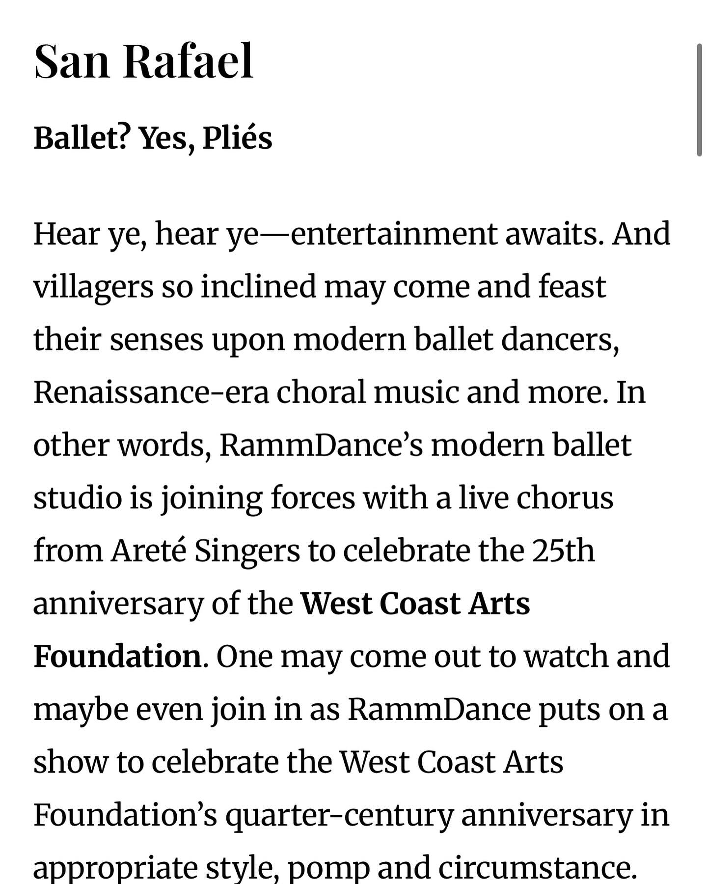 “Hear ye, hear ye- entertainment awaits.”
“…And villagers so inclined may come and feast their senses upon modern ballet dancers, Renaissance-era choral music and more. In other words, RammDance’s modern ballet studio is joining forces with a live chorus from Areté Singers to celebrate the 25th anniversary of the West Coast Arts Foundation. One may come out to watch and maybe even join in as RammDance puts on a show to celebrate the West Coast Arts Foundation’s quarter-century anniversary in appropriate style, pomp and circumstance.
RammDance Company’s performance will take place at 2pm on April 26 at the West Coast Arts Foundation performance studio in San Rafael, located at 1554 Fourth St. To learn more, visit rammdance.org.