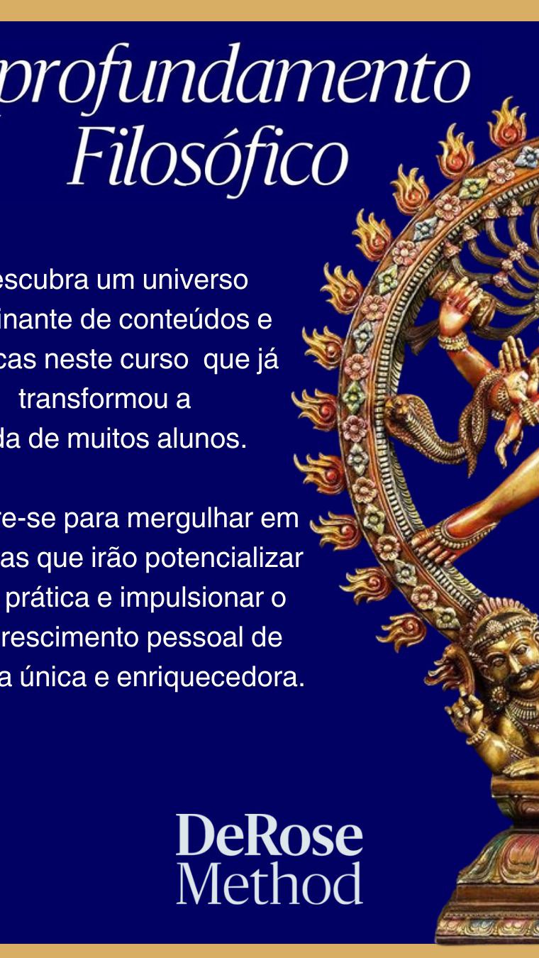 Você tem as habilidades e ferramentas necessárias para atingir seus objetivos e sonhos?
Apresentamos o nosso Curso de Aprofundamento Filosófico, um programa exclusivo que combina teoria e prática para transformar sua jornada.
Conceitos transformadores: Aprenda com os professores mais experientes da Rede DeRose, para adquirir os conhecimentos profundos sobre a filosofia do Yôga, proporcionando uma base sólida para sua prática.
Transformação na prática: juntos e por perto lapidaremos as técnicas e no convívio assimilará os conceitos comportamentais que levará autossuficiência a sua rotina.
Com duração de 8 meses, este curso é a oportunidade perfeita para quem busca autoconhecimento e desenvolvimento físico, emocional e mental.
E o melhor: o curso começa este mês! Não perca a chance de se aprofundar e transformar sua vida!
Se você deseja mais informações procure seu instrutor e receba o programa.
Esse é o curso mais completo que oferecemos!