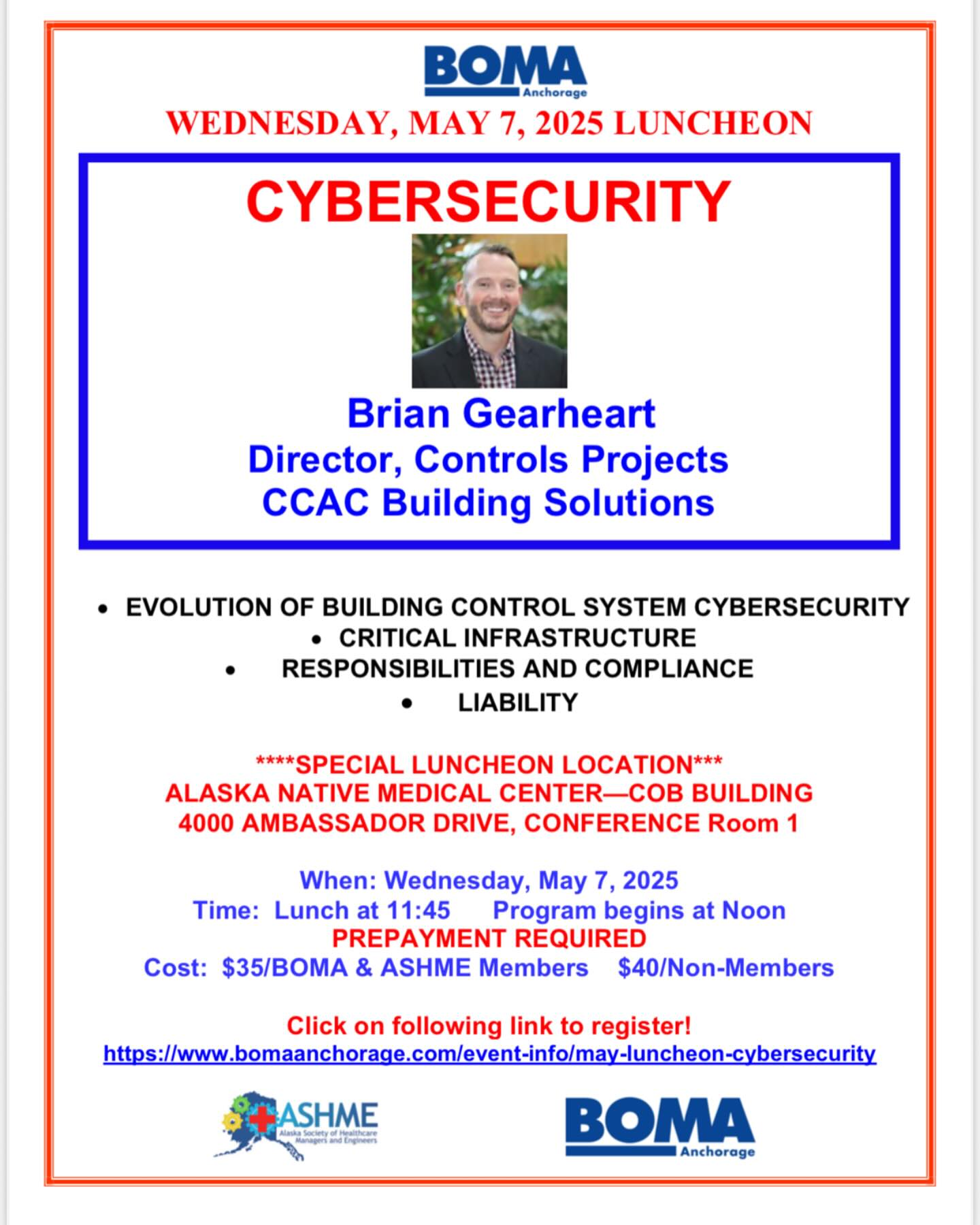 BOMA Members and Guests,
SPECIAL MAY LUNCHEON EVENT: Our May BOMA Luncheon will be a shared event with ASHME (Alaska Society of Healthcare Managers and Engineers). PLEASE NOTE: The luncheon will be on Wednesday, May 7 at the Alaska Native Medical Center in the Healthy Communities Building, Conference Room 1 at 3900 Ambassador Drive. The luncheon presentation will be on Cybersecurity with guest speaker Brian Gearheart from North Carolina.
As part of the ASHME annual conference, there will also be several vendor tables where you can gather information and speak with representatives before and after the luncheon. Reservations due by May 5, the Monday prior to the luncheon. See attached flyer for details! Just click on the link to make your reservations. If you have any issues, please let me know and I’m happy to assist.
Note: We will return to the Petroleum Club for the June luncheon.