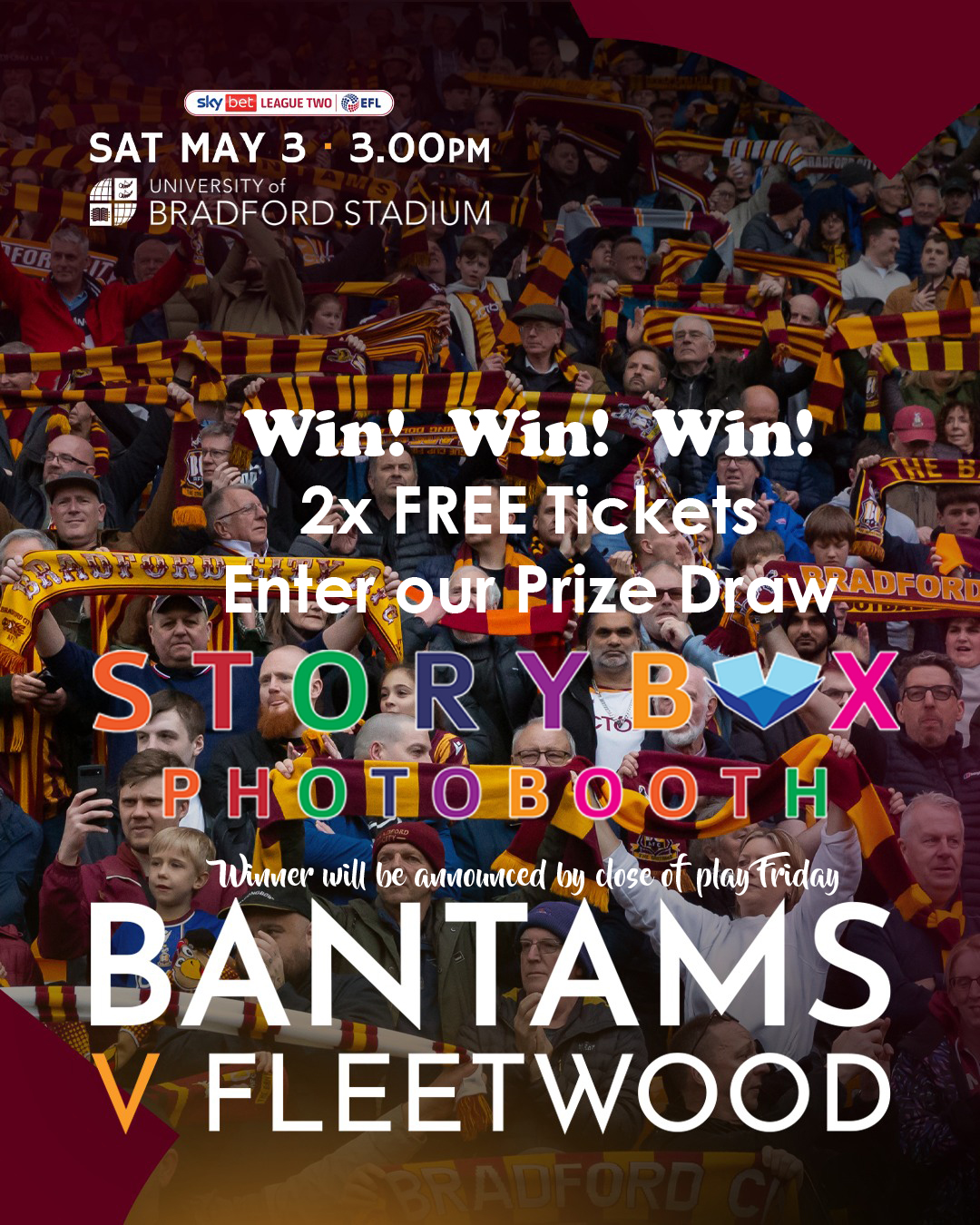 🤩WIN - Get your hands on 2x FREE Tickets🤩: 🐔BRADFORD CITY vs FLEETWOOD at Valley Parade ⚽️🐔This Saturday 03 May 2025 KO 15:00🐔⚽️ SOLD OUT Final Game of Season!!
Enter now for FREE:
1)Tag you friend/family member who you want to take to the game in the comments
2)Both to Follow us on Facebook / Instagram,
3)Like your favourite post / reel.
4)Share a post / reel.
In addition to the Competition, Get yourself a FREE Package upgrade on our Photobooth Products for your next event SAVE £80.00 on your next event.
Quote Code: BANTAMS25 on our website. *Offer Ends 31/05/25
Enquire for your Wedding, Birthday, Party events directly on www.StoryboxPhotobooths.co.uk
Raffle entry must be age 18+ Winner will be announced by close of play Friday 02/05/25
Must be Available to attend the Football Game event, not transferrable.😍