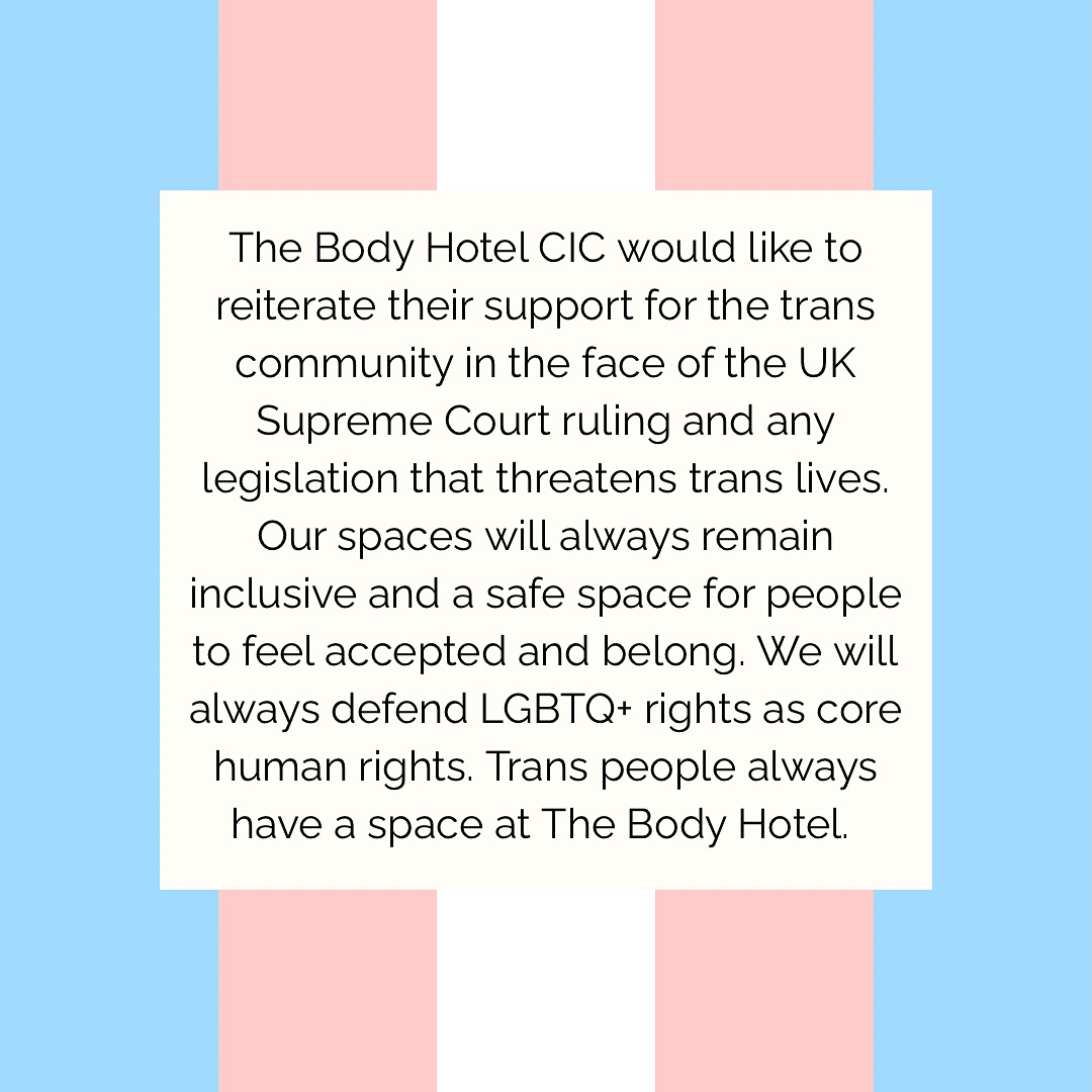 The Body Hotel wants to add their support for our trans siblings and LGBTQ+ community. We will continue to hold trans inclusive spaces, respect people’s gender identity and invest in our allyship. We are very saddened by the impact the recent legislation has had on our community.