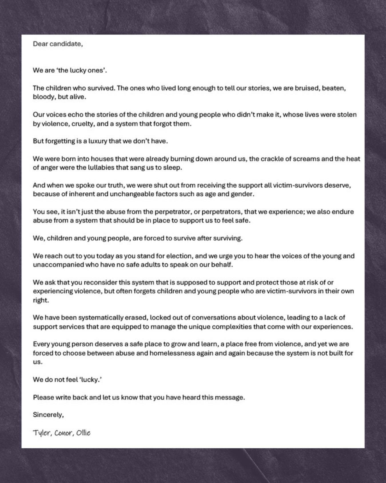 Today, every single candidate in this election received our letter.
From young people who grew up in houses that were burning down around them.
Who were shut out, let down and left to survive after surviving.
You’ve read our pain - now carry our message.