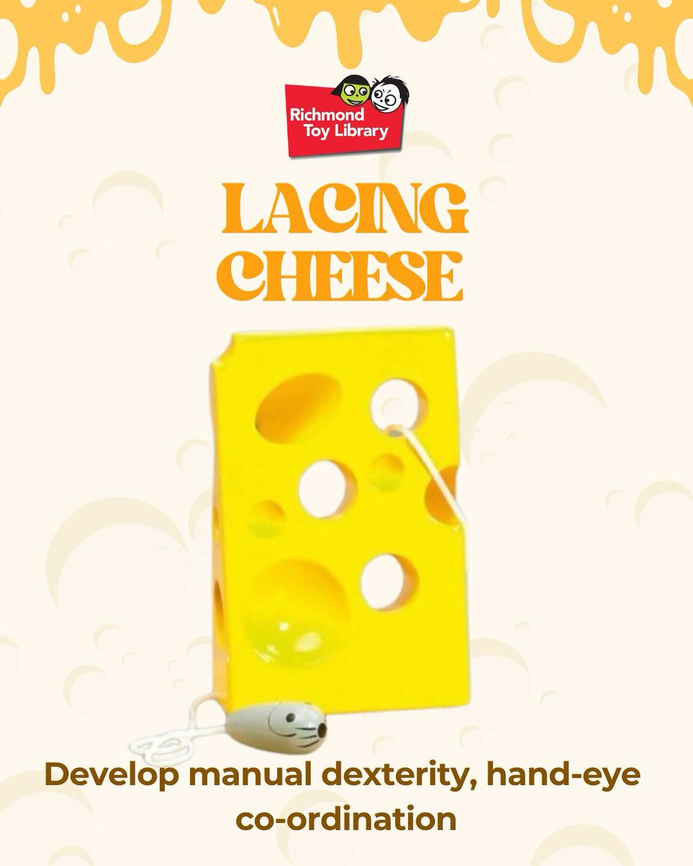 This “Lacing Cheese” toy provides a playful and engaging opportunity to develop fine motor skills, specifically hand-eye coordination and pincer grasp.
Your child will have fun learning to thread the grey mouse through this cute block of swiss cheese!
So visit Richmond Toy Library and check out our full range of amazing toys. From Duplos to trainsets, play kitchens, sensory mats, and so much more, there’s something for every child to love.
Our opening hours:
Tuesday: 10:30 am - 12:00 pm
Wednesday: 5:00 pm - 6:30 pm
Saturday: 9:30 am - 12:00 pm