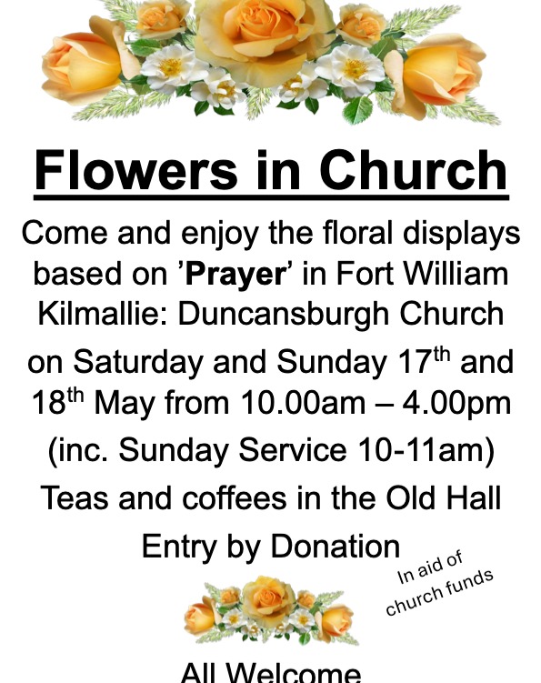 Come and enjoy the floral displays based on 'Prayer' in Fort William Kilmallie: Duncansburgh Church on Saturday and Sunday 17th and 18th May from 10.00am - 4.00pm (inc. Sunday Service 10-11am)
Teas and coffees in the Old Hall
Entry by Donation