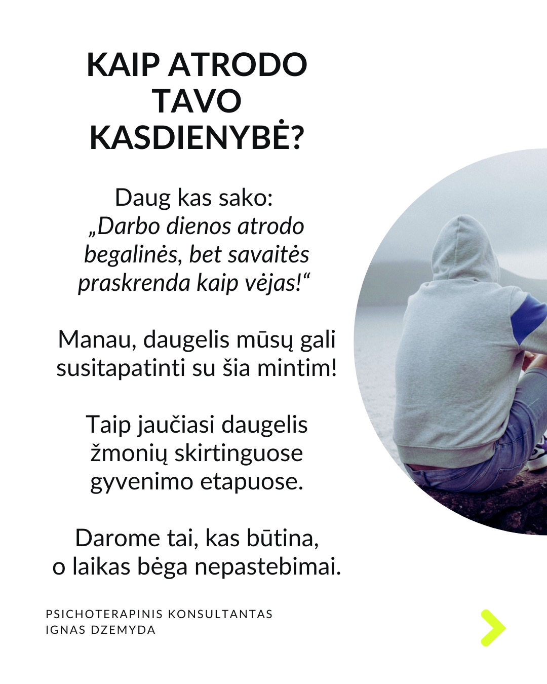 Laukiant, kol prasidės tikras gyvenimas.
Kaip atrodo tavo kasdienybė? Daug kas sako: „Darbo dienos atrodo begalinės, bet savaitės praskrenda kaip vėjas!“ Manau, daugelis mūsų gali susitapatinti su šia mintim! Taip jaučiasi daugelis žmonių skirtinguose gyvenimo etapuose. Darome tai, kas būtina, o laikas bėga nepastebimai.
C. G. Jungas skirsto gyvenimą į du etapus. Pirmojo tikslas – susikurti savo asmenybę ir įsitvirtinti gyvenime bei socialinėje aplinkoje. Antrojo tikslas – „grįžti į save“, pažinti save, tapti tuo, kuo iš tiesų esi. Pasak Jungo, tapimas savimi prasideda turint socialinį stabilumą. Be tvirtos išorinės atramos šis virsmas gali būti nesaugus ir žalingas.
Tai kada gi prasideda mano tikras gyvenimas? Daugelis šiandien jaučiasi įstrigę ir nuolatos laukia galimybės gyventi tikrąjį gyvenimą. Kai kurie turi aiškias idėjas, ką norėtų veikti savo gyvenime. Kiti tiesiog nori kažko geriau. Svarbu kiekvienam iš mūsų aiškiai suprasti, ką reiškia „tikras gyvenimas“.
Kaip suprasiu, kad tai – mano tikras gyvenimas? „Tikras gyvenimas“ painiojamas su „geru gyvenimu“ – turtu, darbu, gyvenimo sąlygomis, šeima, laisvalaikiu ir pan. „Tikras gyvenimas“ – tai tas, kuriame vis labiau tampu tuo, kuo iš tiesų esu. Pagal C.G. Jungą tai gyvenimas, kuriame jaučiuosi gyviausias.
Taigi, jei noriu nebe laukti, kada prasidės mano tikras gyvenimas, bet pradėti jį gyventi, turiu imtis pažinti ir suprasti, kas aš iš tikrųjų esu.
Tai, kas esi iš tikrųjų, kyla iš vidaus. Vienas iš būdų, suprantant kas esi iš tikrųjų, pagalvoti apie patirtis ar akimirkas, kai jauteisi labiausiai savimi ir visiškai įsitraukęs į tai, ką darai. Kitas – susitelkti į tai, kas kyla iš mūsų pasąmonės – giliausios mūsų dalies. Mūsų sapnai gali būti svarbus tiltas į šią pasąmonės dalį.
Ką daryti? Lauti, kol prasidės tikras gyvenimas, tikrai nevera. Ieškoti savęs verta jau dabar. Nepažintos psichikos dalys gali trukdyti suprasti, tikrąjį „aš”. Tam gali padėti pasamoninio turinio analizė.
Nepamirškite pasirūpinti savimi!
#psichologija #psichoterapija
#savespazinimas #psichologas #emocinesveikata #psichologinepagalba #savirefleksija #terapija #psichinesveikata #gyvenimokokybė #asmeninisaugimas