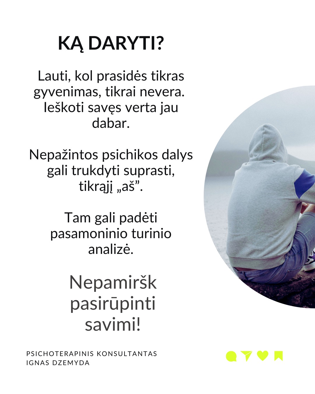 Laukiant, kol prasidės tikras gyvenimas.
Kaip atrodo tavo kasdienybė? Daug kas sako: „Darbo dienos atrodo begalinės, bet savaitės praskrenda kaip vėjas!“ Manau, daugelis mūsų gali susitapatinti su šia mintim! Taip jaučiasi daugelis žmonių skirtinguose gyvenimo etapuose. Darome tai, kas būtina, o laikas bėga nepastebimai.
C. G. Jungas skirsto gyvenimą į du etapus. Pirmojo tikslas – susikurti savo asmenybę ir įsitvirtinti gyvenime bei socialinėje aplinkoje. Antrojo tikslas – „grįžti į save“, pažinti save, tapti tuo, kuo iš tiesų esi. Pasak Jungo, tapimas savimi prasideda turint socialinį stabilumą. Be tvirtos išorinės atramos šis virsmas gali būti nesaugus ir žalingas.
Tai kada gi prasideda mano tikras gyvenimas? Daugelis šiandien jaučiasi įstrigę ir nuolatos laukia galimybės gyventi tikrąjį gyvenimą. Kai kurie turi aiškias idėjas, ką norėtų veikti savo gyvenime. Kiti tiesiog nori kažko geriau. Svarbu kiekvienam iš mūsų aiškiai suprasti, ką reiškia „tikras gyvenimas“.
Kaip suprasiu, kad tai – mano tikras gyvenimas? „Tikras gyvenimas“ painiojamas su „geru gyvenimu“ – turtu, darbu, gyvenimo sąlygomis, šeima, laisvalaikiu ir pan. „Tikras gyvenimas“ – tai tas, kuriame vis labiau tampu tuo, kuo iš tiesų esu. Pagal C.G. Jungą tai gyvenimas, kuriame jaučiuosi gyviausias.
Taigi, jei noriu nebe laukti, kada prasidės mano tikras gyvenimas, bet pradėti jį gyventi, turiu imtis pažinti ir suprasti, kas aš iš tikrųjų esu.
Tai, kas esi iš tikrųjų, kyla iš vidaus. Vienas iš būdų, suprantant kas esi iš tikrųjų, pagalvoti apie patirtis ar akimirkas, kai jauteisi labiausiai savimi ir visiškai įsitraukęs į tai, ką darai. Kitas – susitelkti į tai, kas kyla iš mūsų pasąmonės – giliausios mūsų dalies. Mūsų sapnai gali būti svarbus tiltas į šią pasąmonės dalį.
Ką daryti? Lauti, kol prasidės tikras gyvenimas, tikrai nevera. Ieškoti savęs verta jau dabar. Nepažintos psichikos dalys gali trukdyti suprasti, tikrąjį „aš”. Tam gali padėti pasamoninio turinio analizė.
Nepamirškite pasirūpinti savimi!
#psichologija #psichoterapija
#savespazinimas #psichologas #emocinesveikata #psichologinepagalba #savirefleksija #terapija #psichinesveikata #gyvenimokokybė #asmeninisaugimas