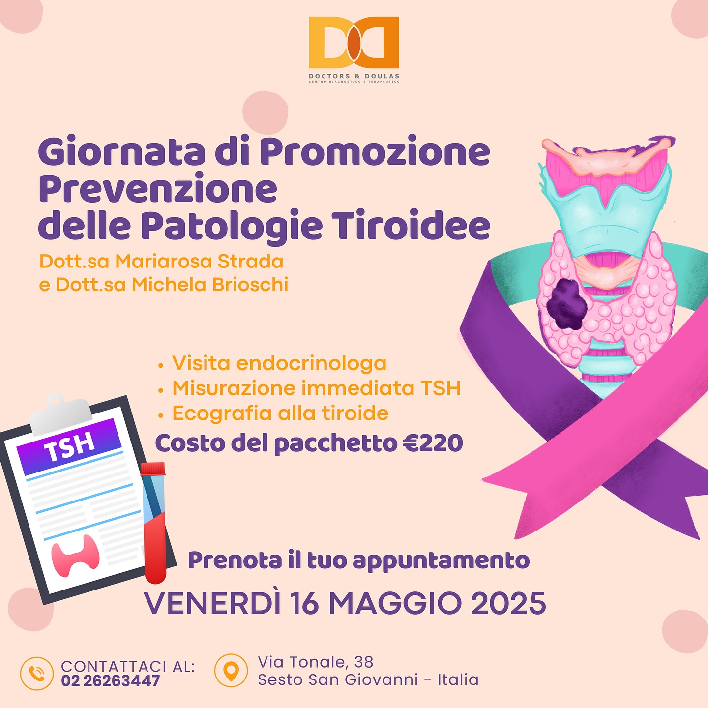 🦋 Giornata di Promozione e Prevenzione delle Patologie Tiroidee
📅 Venerdì 16 Maggio 2025 | Presso Doctors & Doulas
La salute della tiroide è fondamentale per il tuo benessere generale, ma spesso viene trascurata.
In occasione di questa giornata speciale potrai effettuare:
✔ Visita endocrinologica
✔ Misurazione immediata del TSH
✔ Ecografia tiroidea
Un pacchetto completo a €220, con la Dott.ssa Mariarosa Strada e la Dott.ssa Michela Brioschi.
📲 Prenotazione obbligatoria – posti limitati!
Chiama lo 02 26263447 o vieni a trovarci in Via Tonale, 38 – Sesto San Giovanni
#DoctorsAndDoulas #PrevenzioneTiroide #Tiroide #GiornataDellaSalute #Endocrinologia #CheckUpTiroideo #Benessere #SaluteDonna #MedicinaPreventiva