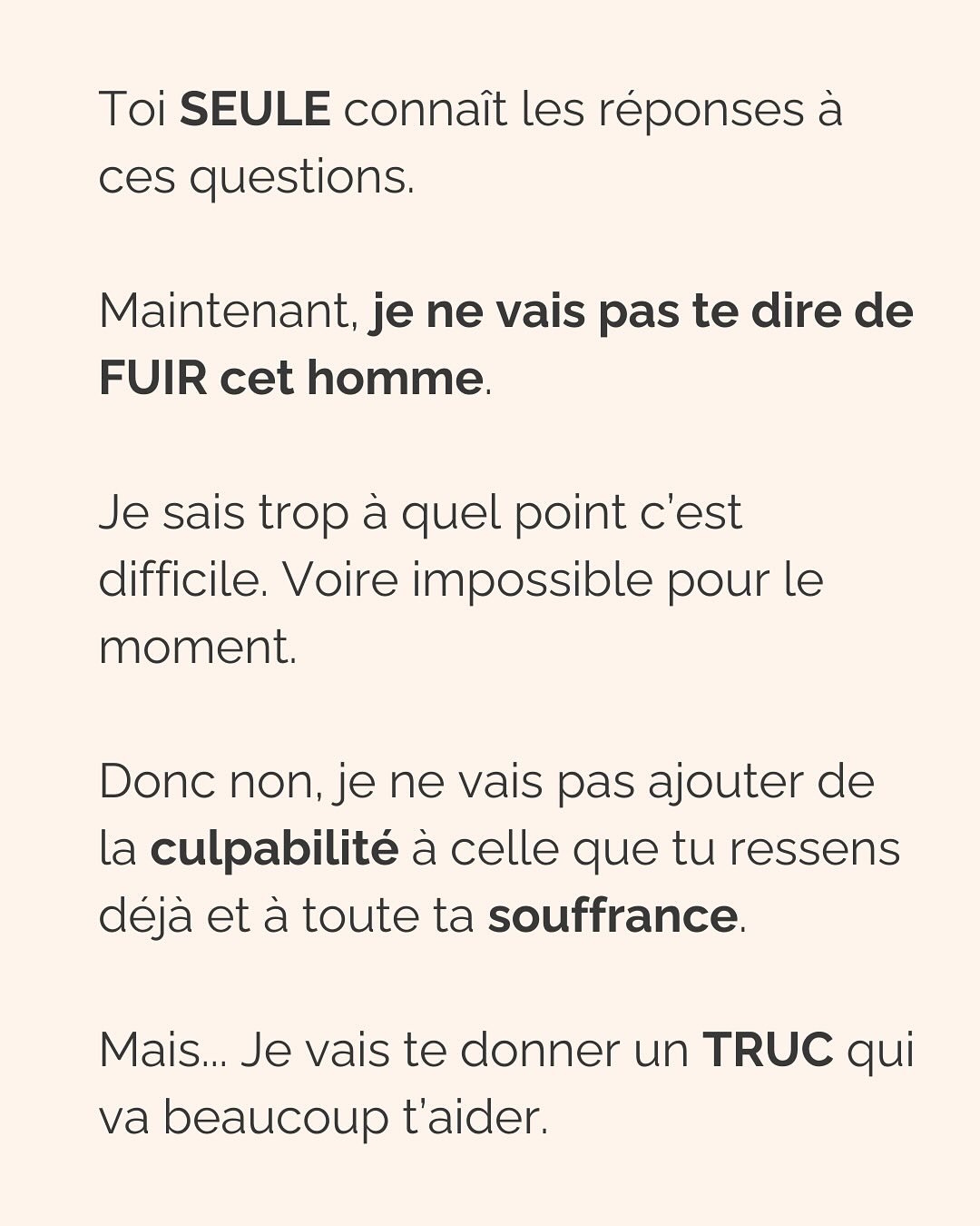 Se défaire de l’emprise d’un ou une PN est un parcours du combattant. Que ce soit dans les relations amoureuses, amicales, la famille et même évidemment au boulot (oui, ils sont partout !).
Si c’est ton cas, ne perds pas espoir et ne culpabilise pas. Tu fais de ton mieux et à ton rythme pour t’en sortir.
Avant de trouver la force de partir (le/la PN te pompe toute ton énergie précisément pour que tu n’aies pas la force de partir) voici la meilleure chose que tu peux faire pour TOI :
Montre-lui que TU SAIS. Que tu n’es pas DUPE. Tu as repéré son petit jeu, tu peux même en décrire les tenants et aboutissants. Tu sais reconnaître ses manipulations, ses phrases assassines. Mais elles ne te touchent plus. Elles ne t’atteignent plus.
(Oui ok, c’est pas vrai, mais il doit le croire, et toi aussi ;))
Un.e PN à découvert n’aura plus jamais la même emprise sur toi. Ça ne suffira pas totalement à te faire sortir de ses griffes, mais ça t’aidera à te sentir plus forte, plus confiante, pour faire les premiers pas loin de lui.
Crois-moi, je suis passée par là…
————————————————————————
Je suis Emilie, thérapeute & coach diplômée spécialisée dans la dépendance affective et les troubles émotionnels.
J’aide les femmes qui souffrent de schémas toxiques répétitifs à aimer sereinement et librement, sans plus jamais s’oublier.
Tu te reconnais dans mes posts ? Prenons 30 minutes pour faire connaissance.
Rdv sur mon site emilie-leduc.com ou dans le lien que tu trouveras ci-dessus dans ma bio
#dependanceaffective #manipulation#relationtoxique#addiction#dependance#peurs#blessuredabandon#rupture#couple#hypersensibilité #emotions #gestionemotions #hypersensibles #abandon #perversnarcissique #depression #blessuredelame #selflove #amourdesoi #tinder#date#rencontre #angoisse#solitude #lovecoach #pn #devperso #amourdesoi