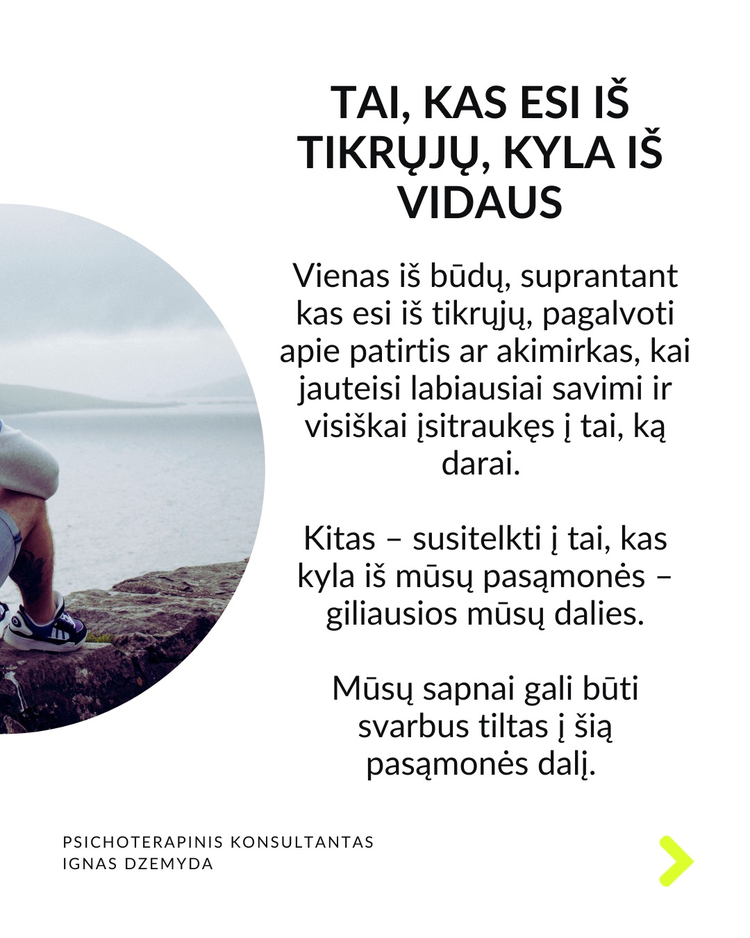 Laukiant, kol prasidės tikras gyvenimas.
Kaip atrodo tavo kasdienybė? Daug kas sako: „Darbo dienos atrodo begalinės, bet savaitės praskrenda kaip vėjas!“ Manau, daugelis mūsų gali susitapatinti su šia mintim! Taip jaučiasi daugelis žmonių skirtinguose gyvenimo etapuose. Darome tai, kas būtina, o laikas bėga nepastebimai.
C. G. Jungas skirsto gyvenimą į du etapus. Pirmojo tikslas – susikurti savo asmenybę ir įsitvirtinti gyvenime bei socialinėje aplinkoje. Antrojo tikslas – „grįžti į save“, pažinti save, tapti tuo, kuo iš tiesų esi. Pasak Jungo, tapimas savimi prasideda turint socialinį stabilumą. Be tvirtos išorinės atramos šis virsmas gali būti nesaugus ir žalingas.
Tai kada gi prasideda mano tikras gyvenimas? Daugelis šiandien jaučiasi įstrigę ir nuolatos laukia galimybės gyventi tikrąjį gyvenimą. Kai kurie turi aiškias idėjas, ką norėtų veikti savo gyvenime. Kiti tiesiog nori kažko geriau. Svarbu kiekvienam iš mūsų aiškiai suprasti, ką reiškia „tikras gyvenimas“.
Kaip suprasiu, kad tai – mano tikras gyvenimas? „Tikras gyvenimas“ painiojamas su „geru gyvenimu“ – turtu, darbu, gyvenimo sąlygomis, šeima, laisvalaikiu ir pan. „Tikras gyvenimas“ – tai tas, kuriame vis labiau tampu tuo, kuo iš tiesų esu. Pagal C.G. Jungą tai gyvenimas, kuriame jaučiuosi gyviausias.
Taigi, jei noriu nebe laukti, kada prasidės mano tikras gyvenimas, bet pradėti jį gyventi, turiu imtis pažinti ir suprasti, kas aš iš tikrųjų esu.
Tai, kas esi iš tikrųjų, kyla iš vidaus. Vienas iš būdų, suprantant kas esi iš tikrųjų, pagalvoti apie patirtis ar akimirkas, kai jauteisi labiausiai savimi ir visiškai įsitraukęs į tai, ką darai. Kitas – susitelkti į tai, kas kyla iš mūsų pasąmonės – giliausios mūsų dalies. Mūsų sapnai gali būti svarbus tiltas į šią pasąmonės dalį.
Ką daryti? Lauti, kol prasidės tikras gyvenimas, tikrai nevera. Ieškoti savęs verta jau dabar. Nepažintos psichikos dalys gali trukdyti suprasti, tikrąjį „aš”. Tam gali padėti pasamoninio turinio analizė.
Nepamirškite pasirūpinti savimi!
#psichologija #psichoterapija
#savespazinimas #psichologas #emocinesveikata #psichologinepagalba #savirefleksija #terapija #psichinesveikata #gyvenimokokybė #asmeninisaugimas