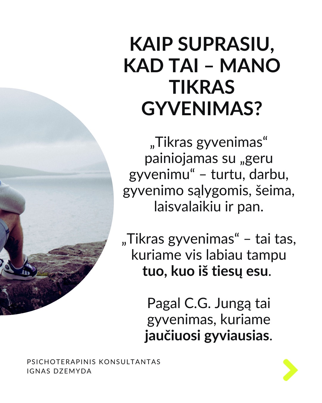 Laukiant, kol prasidės tikras gyvenimas.
Kaip atrodo tavo kasdienybė? Daug kas sako: „Darbo dienos atrodo begalinės, bet savaitės praskrenda kaip vėjas!“ Manau, daugelis mūsų gali susitapatinti su šia mintim! Taip jaučiasi daugelis žmonių skirtinguose gyvenimo etapuose. Darome tai, kas būtina, o laikas bėga nepastebimai.
C. G. Jungas skirsto gyvenimą į du etapus. Pirmojo tikslas – susikurti savo asmenybę ir įsitvirtinti gyvenime bei socialinėje aplinkoje. Antrojo tikslas – „grįžti į save“, pažinti save, tapti tuo, kuo iš tiesų esi. Pasak Jungo, tapimas savimi prasideda turint socialinį stabilumą. Be tvirtos išorinės atramos šis virsmas gali būti nesaugus ir žalingas.
Tai kada gi prasideda mano tikras gyvenimas? Daugelis šiandien jaučiasi įstrigę ir nuolatos laukia galimybės gyventi tikrąjį gyvenimą. Kai kurie turi aiškias idėjas, ką norėtų veikti savo gyvenime. Kiti tiesiog nori kažko geriau. Svarbu kiekvienam iš mūsų aiškiai suprasti, ką reiškia „tikras gyvenimas“.
Kaip suprasiu, kad tai – mano tikras gyvenimas? „Tikras gyvenimas“ painiojamas su „geru gyvenimu“ – turtu, darbu, gyvenimo sąlygomis, šeima, laisvalaikiu ir pan. „Tikras gyvenimas“ – tai tas, kuriame vis labiau tampu tuo, kuo iš tiesų esu. Pagal C.G. Jungą tai gyvenimas, kuriame jaučiuosi gyviausias.
Taigi, jei noriu nebe laukti, kada prasidės mano tikras gyvenimas, bet pradėti jį gyventi, turiu imtis pažinti ir suprasti, kas aš iš tikrųjų esu.
Tai, kas esi iš tikrųjų, kyla iš vidaus. Vienas iš būdų, suprantant kas esi iš tikrųjų, pagalvoti apie patirtis ar akimirkas, kai jauteisi labiausiai savimi ir visiškai įsitraukęs į tai, ką darai. Kitas – susitelkti į tai, kas kyla iš mūsų pasąmonės – giliausios mūsų dalies. Mūsų sapnai gali būti svarbus tiltas į šią pasąmonės dalį.
Ką daryti? Lauti, kol prasidės tikras gyvenimas, tikrai nevera. Ieškoti savęs verta jau dabar. Nepažintos psichikos dalys gali trukdyti suprasti, tikrąjį „aš”. Tam gali padėti pasamoninio turinio analizė.
Nepamirškite pasirūpinti savimi!
#psichologija #psichoterapija
#savespazinimas #psichologas #emocinesveikata #psichologinepagalba #savirefleksija #terapija #psichinesveikata #gyvenimokokybė #asmeninisaugimas