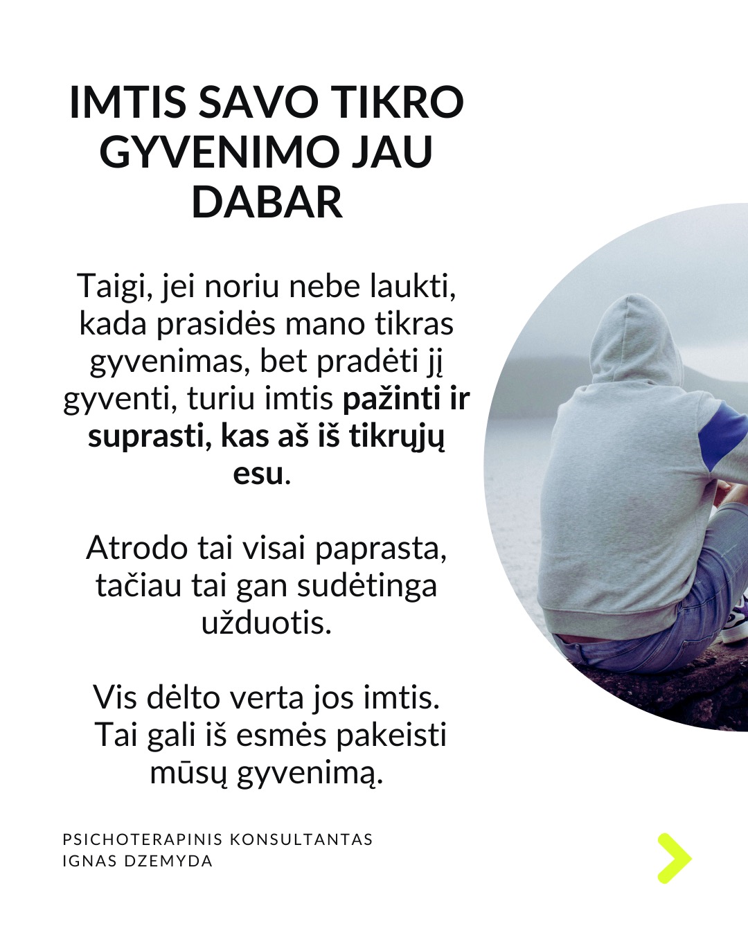 Laukiant, kol prasidės tikras gyvenimas.
Kaip atrodo tavo kasdienybė? Daug kas sako: „Darbo dienos atrodo begalinės, bet savaitės praskrenda kaip vėjas!“ Manau, daugelis mūsų gali susitapatinti su šia mintim! Taip jaučiasi daugelis žmonių skirtinguose gyvenimo etapuose. Darome tai, kas būtina, o laikas bėga nepastebimai.
C. G. Jungas skirsto gyvenimą į du etapus. Pirmojo tikslas – susikurti savo asmenybę ir įsitvirtinti gyvenime bei socialinėje aplinkoje. Antrojo tikslas – „grįžti į save“, pažinti save, tapti tuo, kuo iš tiesų esi. Pasak Jungo, tapimas savimi prasideda turint socialinį stabilumą. Be tvirtos išorinės atramos šis virsmas gali būti nesaugus ir žalingas.
Tai kada gi prasideda mano tikras gyvenimas? Daugelis šiandien jaučiasi įstrigę ir nuolatos laukia galimybės gyventi tikrąjį gyvenimą. Kai kurie turi aiškias idėjas, ką norėtų veikti savo gyvenime. Kiti tiesiog nori kažko geriau. Svarbu kiekvienam iš mūsų aiškiai suprasti, ką reiškia „tikras gyvenimas“.
Kaip suprasiu, kad tai – mano tikras gyvenimas? „Tikras gyvenimas“ painiojamas su „geru gyvenimu“ – turtu, darbu, gyvenimo sąlygomis, šeima, laisvalaikiu ir pan. „Tikras gyvenimas“ – tai tas, kuriame vis labiau tampu tuo, kuo iš tiesų esu. Pagal C.G. Jungą tai gyvenimas, kuriame jaučiuosi gyviausias.
Taigi, jei noriu nebe laukti, kada prasidės mano tikras gyvenimas, bet pradėti jį gyventi, turiu imtis pažinti ir suprasti, kas aš iš tikrųjų esu.
Tai, kas esi iš tikrųjų, kyla iš vidaus. Vienas iš būdų, suprantant kas esi iš tikrųjų, pagalvoti apie patirtis ar akimirkas, kai jauteisi labiausiai savimi ir visiškai įsitraukęs į tai, ką darai. Kitas – susitelkti į tai, kas kyla iš mūsų pasąmonės – giliausios mūsų dalies. Mūsų sapnai gali būti svarbus tiltas į šią pasąmonės dalį.
Ką daryti? Lauti, kol prasidės tikras gyvenimas, tikrai nevera. Ieškoti savęs verta jau dabar. Nepažintos psichikos dalys gali trukdyti suprasti, tikrąjį „aš”. Tam gali padėti pasamoninio turinio analizė.
Nepamirškite pasirūpinti savimi!
#psichologija #psichoterapija
#savespazinimas #psichologas #emocinesveikata #psichologinepagalba #savirefleksija #terapija #psichinesveikata #gyvenimokokybė #asmeninisaugimas