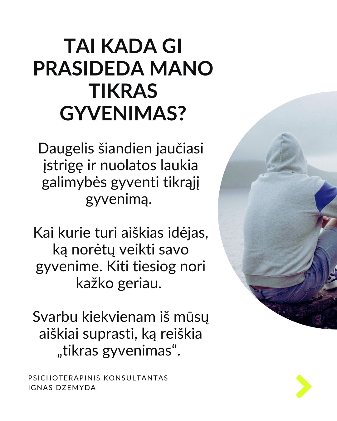 Laukiant, kol prasidės tikras gyvenimas.
Kaip atrodo tavo kasdienybė? Daug kas sako: „Darbo dienos atrodo begalinės, bet savaitės praskrenda kaip vėjas!“ Manau, daugelis mūsų gali susitapatinti su šia mintim! Taip jaučiasi daugelis žmonių skirtinguose gyvenimo etapuose. Darome tai, kas būtina, o laikas bėga nepastebimai.
C. G. Jungas skirsto gyvenimą į du etapus. Pirmojo tikslas – susikurti savo asmenybę ir įsitvirtinti gyvenime bei socialinėje aplinkoje. Antrojo tikslas – „grįžti į save“, pažinti save, tapti tuo, kuo iš tiesų esi. Pasak Jungo, tapimas savimi prasideda turint socialinį stabilumą. Be tvirtos išorinės atramos šis virsmas gali būti nesaugus ir žalingas.
Tai kada gi prasideda mano tikras gyvenimas? Daugelis šiandien jaučiasi įstrigę ir nuolatos laukia galimybės gyventi tikrąjį gyvenimą. Kai kurie turi aiškias idėjas, ką norėtų veikti savo gyvenime. Kiti tiesiog nori kažko geriau. Svarbu kiekvienam iš mūsų aiškiai suprasti, ką reiškia „tikras gyvenimas“.
Kaip suprasiu, kad tai – mano tikras gyvenimas? „Tikras gyvenimas“ painiojamas su „geru gyvenimu“ – turtu, darbu, gyvenimo sąlygomis, šeima, laisvalaikiu ir pan. „Tikras gyvenimas“ – tai tas, kuriame vis labiau tampu tuo, kuo iš tiesų esu. Pagal C.G. Jungą tai gyvenimas, kuriame jaučiuosi gyviausias.
Taigi, jei noriu nebe laukti, kada prasidės mano tikras gyvenimas, bet pradėti jį gyventi, turiu imtis pažinti ir suprasti, kas aš iš tikrųjų esu.
Tai, kas esi iš tikrųjų, kyla iš vidaus. Vienas iš būdų, suprantant kas esi iš tikrųjų, pagalvoti apie patirtis ar akimirkas, kai jauteisi labiausiai savimi ir visiškai įsitraukęs į tai, ką darai. Kitas – susitelkti į tai, kas kyla iš mūsų pasąmonės – giliausios mūsų dalies. Mūsų sapnai gali būti svarbus tiltas į šią pasąmonės dalį.
Ką daryti? Lauti, kol prasidės tikras gyvenimas, tikrai nevera. Ieškoti savęs verta jau dabar. Nepažintos psichikos dalys gali trukdyti suprasti, tikrąjį „aš”. Tam gali padėti pasamoninio turinio analizė.
Nepamirškite pasirūpinti savimi!
#psichologija #psichoterapija
#savespazinimas #psichologas #emocinesveikata #psichologinepagalba #savirefleksija #terapija #psichinesveikata #gyvenimokokybė #asmeninisaugimas
