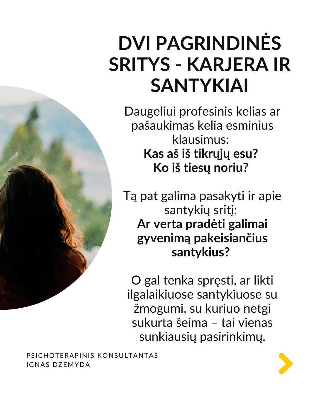 Kaip priimti gyvenimą keičiančius sprendimus
Tai esmingai svarbi tema. Gyvenime dažnai susiduriame su sudėtingais pasirinkimais, kurie paliečia visą mūsų gyvenimą. Daugybė gyvenimo situacijų priveda mus prie būtinybės priimti sprendimus, galinčius pakeisti visą ateitį. Kartais tiesiog privalome apsispręsti, o sprendimas nulems mūsų gyvenimo kryptį.
Dvi pagrindinės sritys - karjera ir santykiai. Daugeliui profesinis kelias ar pašaukimas kelia esminius klausimus: Kas aš iš tikrųjų esu? Ko iš tiesų noriu?
Tą pat galima pasakyti ir apie santykių sritį: Ar verta pradėti galimai gyvenimą pakeisiančius santykius?
O gal tenka spręsti, ar likti ilgalaikiuose santykiuose su žmogumi, su kuriuo netgi sukurta šeima – tai vienas sunkiausių pasirinkimų.
Tokiose situacijose dažnai mumyse siaučia stiprūs jausmai ir emocijos. Tai apsunkina gebėjimą aiškiai mąstyti ir susivokti, ką pasirinkti. C. G. Jungo teigimu, tokiose situacijose ypač svarbi mūsų savimonė ir tapatybės jausmas.
Kaip rasti kelią sprendimų labirinte? Tokiais momentais svarbu apsvarstyti visas priežastis, jausmus ir galimus pasirinkimus. Tačiau net ir tada galime jaustis pasimetę.
Gyvenimą keičiantys sprendimai ir naujas kelias. Kaip sakė Jungas, kartais tampame sprendimo aukomis, kai sprendimas priimamas nepaisant mūsų širdies ar giluminio jausmo. Turime mokytis išgirsti save. Ne tik tai, ką galvojame, bet ir ką jaučiame giliai viduje. Kai atrodo, kad viskas išsemta ir nežinome, kur eiti toliau, Savastis gali tyliai pasiūlyti kitą kelią. Jei turime drąsos ją išgirsti.
Kaip rasti ryšį su Savastimi?
Sapnai yra vienas pagrindinių Savasties balsų:
„Ką sapnas nori man pasakyti apie mano sprendimą?“
Padeda aktyvi vaizduotė (Jungo metodas), sąmoningas dialogas su vidiniais vaizdiniais (vidiniu vaiku, šešėliu ar būsimu „aš”).
Svarbu vidinis dialogas ir refleksija:
„Ką iš tiesų jaučiu?“
„Ko mano gyvenimas dabar iš manęs nori?“
Nepamirškite pasirūpinti savimi!
#psichologija #psichoterapija
#savespazinimas #psichologas #emocinesveikata #psichologinepagalba #savirefleksija #terapija #psichinesveikata #meditacija #gyvenimokokybė #asmeninisaugimas #augimas