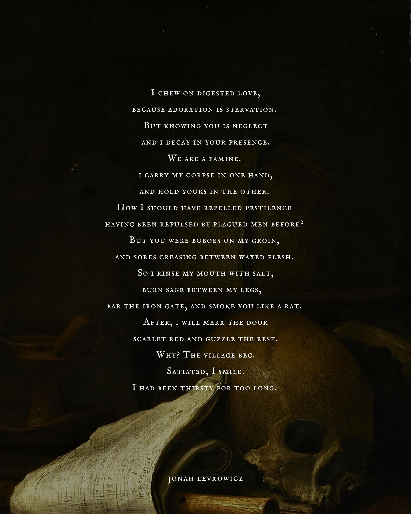 Iโll romanticise anything Iโll romanticise the plague Iโll fall in love with a plague doctor donโt test me
.
.
๐ฆ prompt used by dear @solcaeus
.
.
๐โ๐ซauthorโs note
wrote this in the early hours of yesterday morning wondering what to make of sleeping when it terrorises you with your own flesh and memory
โข
โข
โข
โข
tags ๐
#poetry #originalpoetry #writerstag #writeroninstagram #writerofinstagram
#poetofig #darkpoetry #poetrygram
#poetrycommunity #writer
#instawrite #tumblr #instapoetrycommunity #tumblrtextposts #tumblrinspo #escapril #poetryprompts #writingprompts #poem #prose #literature #womenwhowrite #womenwriters #explore #trend #pinterest #dailypoetry #poetrycommunity #writersofinstagram #poesia #relatable