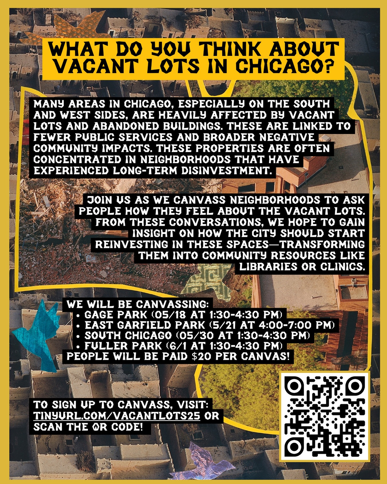 We’re joining DePaul students, local organizers, and community groups to spark conversations about vacant lots in Chicago. Many neighborhoods—particularly on the South and West Sides—are dealing with abandoned buildings and empty lots, which are often a direct result of decades of disinvestment.
These neglected spaces are tied to reduced public services and broader negative impacts on community well-being. Through neighborhood canvassing, we’re asking residents how they feel about these vacant lots and what they imagine could take their place.
Our goal is to gather insight on how the city should reinvest in these spaces—transforming them into vital community resources like libraries, clinics, or social housing.
Join us as we canvas four neighborhoods: East Garfield Park, Fuller Park, Gage Park, and South Chicago. Each canvassing session includes a “Canvassing 101” training, where we’ll go over how to engage with neighbors and what questions to ask.
We’ll be providing $20 per session, and there will be a lot of walking involved. In our first two outings, we spoke with over 50 residents about neighborhood abandonment, their visions for the lots, and how public investment should prioritize community services over carceral systems. To sign up, visit: tinyurl.com/vacantlots25 (or you can visit our LinkTree)!