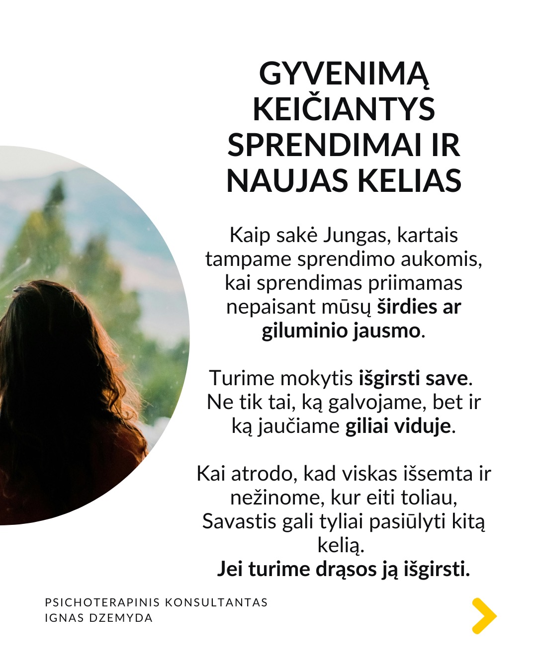 Kaip priimti gyvenimą keičiančius sprendimus
Tai esmingai svarbi tema. Gyvenime dažnai susiduriame su sudėtingais pasirinkimais, kurie paliečia visą mūsų gyvenimą. Daugybė gyvenimo situacijų priveda mus prie būtinybės priimti sprendimus, galinčius pakeisti visą ateitį. Kartais tiesiog privalome apsispręsti, o sprendimas nulems mūsų gyvenimo kryptį.
Dvi pagrindinės sritys - karjera ir santykiai. Daugeliui profesinis kelias ar pašaukimas kelia esminius klausimus: Kas aš iš tikrųjų esu? Ko iš tiesų noriu?
Tą pat galima pasakyti ir apie santykių sritį: Ar verta pradėti galimai gyvenimą pakeisiančius santykius?
O gal tenka spręsti, ar likti ilgalaikiuose santykiuose su žmogumi, su kuriuo netgi sukurta šeima – tai vienas sunkiausių pasirinkimų.
Tokiose situacijose dažnai mumyse siaučia stiprūs jausmai ir emocijos. Tai apsunkina gebėjimą aiškiai mąstyti ir susivokti, ką pasirinkti. C. G. Jungo teigimu, tokiose situacijose ypač svarbi mūsų savimonė ir tapatybės jausmas.
Kaip rasti kelią sprendimų labirinte? Tokiais momentais svarbu apsvarstyti visas priežastis, jausmus ir galimus pasirinkimus. Tačiau net ir tada galime jaustis pasimetę.
Gyvenimą keičiantys sprendimai ir naujas kelias. Kaip sakė Jungas, kartais tampame sprendimo aukomis, kai sprendimas priimamas nepaisant mūsų širdies ar giluminio jausmo. Turime mokytis išgirsti save. Ne tik tai, ką galvojame, bet ir ką jaučiame giliai viduje. Kai atrodo, kad viskas išsemta ir nežinome, kur eiti toliau, Savastis gali tyliai pasiūlyti kitą kelią. Jei turime drąsos ją išgirsti.
Kaip rasti ryšį su Savastimi?
Sapnai yra vienas pagrindinių Savasties balsų:
„Ką sapnas nori man pasakyti apie mano sprendimą?“
Padeda aktyvi vaizduotė (Jungo metodas), sąmoningas dialogas su vidiniais vaizdiniais (vidiniu vaiku, šešėliu ar būsimu „aš”).
Svarbu vidinis dialogas ir refleksija:
„Ką iš tiesų jaučiu?“
„Ko mano gyvenimas dabar iš manęs nori?“
Nepamirškite pasirūpinti savimi!
#psichologija #psichoterapija
#savespazinimas #psichologas #emocinesveikata #psichologinepagalba #savirefleksija #terapija #psichinesveikata #meditacija #gyvenimokokybė #asmeninisaugimas #augimas