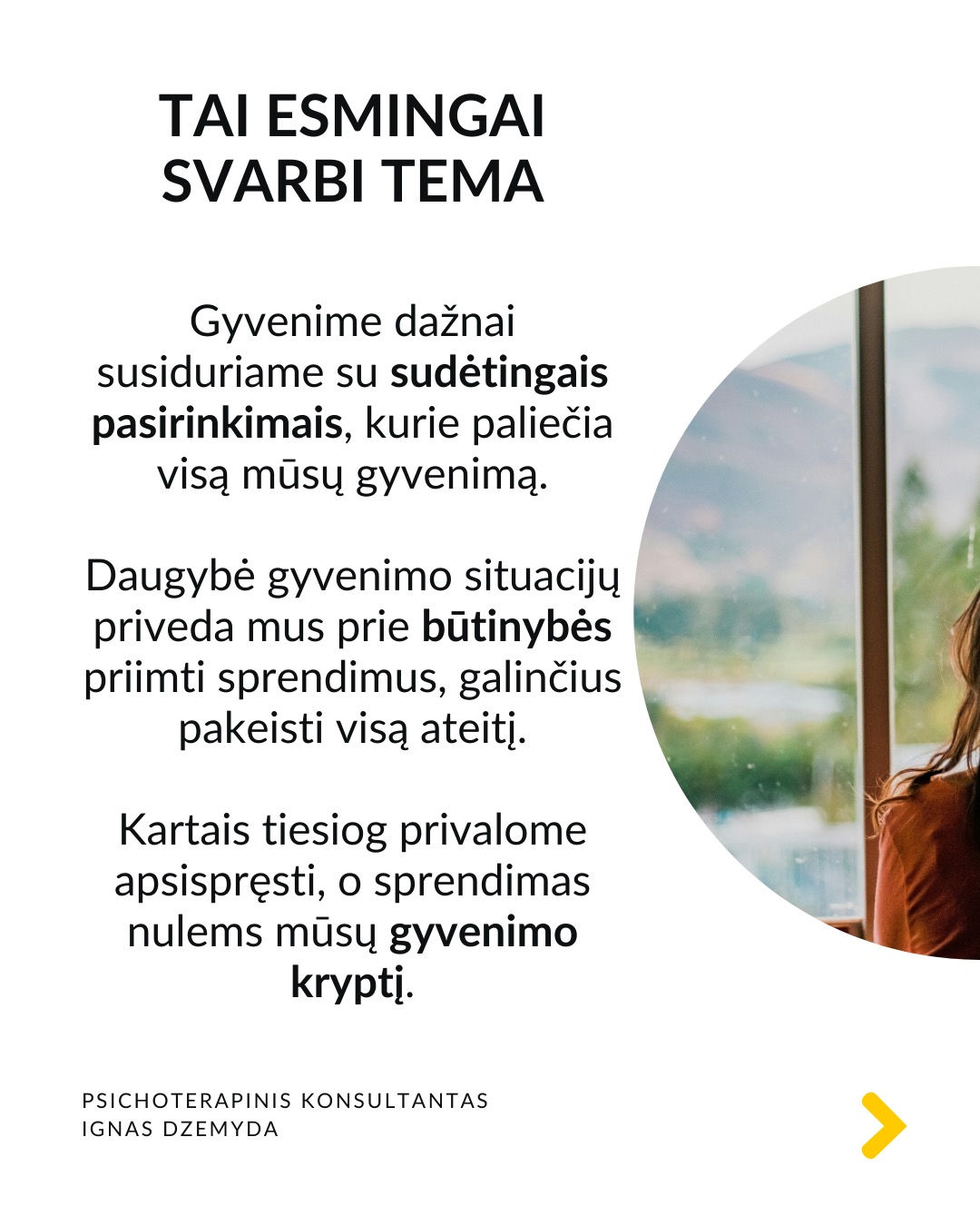 Kaip priimti gyvenimą keičiančius sprendimus
Tai esmingai svarbi tema. Gyvenime dažnai susiduriame su sudėtingais pasirinkimais, kurie paliečia visą mūsų gyvenimą. Daugybė gyvenimo situacijų priveda mus prie būtinybės priimti sprendimus, galinčius pakeisti visą ateitį. Kartais tiesiog privalome apsispręsti, o sprendimas nulems mūsų gyvenimo kryptį.
Dvi pagrindinės sritys - karjera ir santykiai. Daugeliui profesinis kelias ar pašaukimas kelia esminius klausimus: Kas aš iš tikrųjų esu? Ko iš tiesų noriu?
Tą pat galima pasakyti ir apie santykių sritį: Ar verta pradėti galimai gyvenimą pakeisiančius santykius?
O gal tenka spręsti, ar likti ilgalaikiuose santykiuose su žmogumi, su kuriuo netgi sukurta šeima – tai vienas sunkiausių pasirinkimų.
Tokiose situacijose dažnai mumyse siaučia stiprūs jausmai ir emocijos. Tai apsunkina gebėjimą aiškiai mąstyti ir susivokti, ką pasirinkti. C. G. Jungo teigimu, tokiose situacijose ypač svarbi mūsų savimonė ir tapatybės jausmas.
Kaip rasti kelią sprendimų labirinte? Tokiais momentais svarbu apsvarstyti visas priežastis, jausmus ir galimus pasirinkimus. Tačiau net ir tada galime jaustis pasimetę.
Gyvenimą keičiantys sprendimai ir naujas kelias. Kaip sakė Jungas, kartais tampame sprendimo aukomis, kai sprendimas priimamas nepaisant mūsų širdies ar giluminio jausmo. Turime mokytis išgirsti save. Ne tik tai, ką galvojame, bet ir ką jaučiame giliai viduje. Kai atrodo, kad viskas išsemta ir nežinome, kur eiti toliau, Savastis gali tyliai pasiūlyti kitą kelią. Jei turime drąsos ją išgirsti.
Kaip rasti ryšį su Savastimi?
Sapnai yra vienas pagrindinių Savasties balsų:
„Ką sapnas nori man pasakyti apie mano sprendimą?“
Padeda aktyvi vaizduotė (Jungo metodas), sąmoningas dialogas su vidiniais vaizdiniais (vidiniu vaiku, šešėliu ar būsimu „aš”).
Svarbu vidinis dialogas ir refleksija:
„Ką iš tiesų jaučiu?“
„Ko mano gyvenimas dabar iš manęs nori?“
Nepamirškite pasirūpinti savimi!
#psichologija #psichoterapija
#savespazinimas #psichologas #emocinesveikata #psichologinepagalba #savirefleksija #terapija #psichinesveikata #meditacija #gyvenimokokybė #asmeninisaugimas #augimas