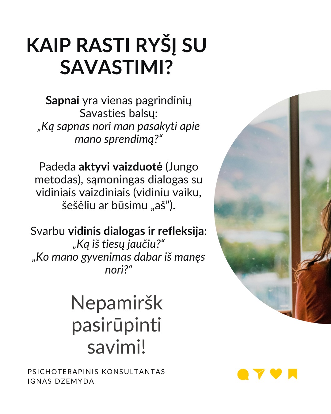 Kaip priimti gyvenimą keičiančius sprendimus
Tai esmingai svarbi tema. Gyvenime dažnai susiduriame su sudėtingais pasirinkimais, kurie paliečia visą mūsų gyvenimą. Daugybė gyvenimo situacijų priveda mus prie būtinybės priimti sprendimus, galinčius pakeisti visą ateitį. Kartais tiesiog privalome apsispręsti, o sprendimas nulems mūsų gyvenimo kryptį.
Dvi pagrindinės sritys - karjera ir santykiai. Daugeliui profesinis kelias ar pašaukimas kelia esminius klausimus: Kas aš iš tikrųjų esu? Ko iš tiesų noriu?
Tą pat galima pasakyti ir apie santykių sritį: Ar verta pradėti galimai gyvenimą pakeisiančius santykius?
O gal tenka spręsti, ar likti ilgalaikiuose santykiuose su žmogumi, su kuriuo netgi sukurta šeima – tai vienas sunkiausių pasirinkimų.
Tokiose situacijose dažnai mumyse siaučia stiprūs jausmai ir emocijos. Tai apsunkina gebėjimą aiškiai mąstyti ir susivokti, ką pasirinkti. C. G. Jungo teigimu, tokiose situacijose ypač svarbi mūsų savimonė ir tapatybės jausmas.
Kaip rasti kelią sprendimų labirinte? Tokiais momentais svarbu apsvarstyti visas priežastis, jausmus ir galimus pasirinkimus. Tačiau net ir tada galime jaustis pasimetę.
Gyvenimą keičiantys sprendimai ir naujas kelias. Kaip sakė Jungas, kartais tampame sprendimo aukomis, kai sprendimas priimamas nepaisant mūsų širdies ar giluminio jausmo. Turime mokytis išgirsti save. Ne tik tai, ką galvojame, bet ir ką jaučiame giliai viduje. Kai atrodo, kad viskas išsemta ir nežinome, kur eiti toliau, Savastis gali tyliai pasiūlyti kitą kelią. Jei turime drąsos ją išgirsti.
Kaip rasti ryšį su Savastimi?
Sapnai yra vienas pagrindinių Savasties balsų:
„Ką sapnas nori man pasakyti apie mano sprendimą?“
Padeda aktyvi vaizduotė (Jungo metodas), sąmoningas dialogas su vidiniais vaizdiniais (vidiniu vaiku, šešėliu ar būsimu „aš”).
Svarbu vidinis dialogas ir refleksija:
„Ką iš tiesų jaučiu?“
„Ko mano gyvenimas dabar iš manęs nori?“
Nepamirškite pasirūpinti savimi!
#psichologija #psichoterapija
#savespazinimas #psichologas #emocinesveikata #psichologinepagalba #savirefleksija #terapija #psichinesveikata #meditacija #gyvenimokokybė #asmeninisaugimas #augimas